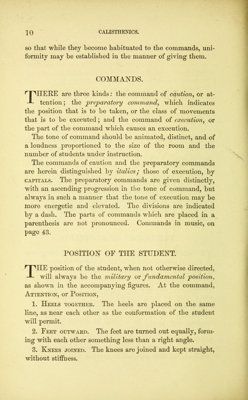 so that while they become habituated to the commands, uni- formity may be established in the manner of giving them. HERE are three kinds: the command of caution, or at- tention ; the preparatory command, which indicates the position that is to be taken, or the class of movements that is to be executed; and the command of execution, or the part of the command which causes an execution. The tone of command should be animated, distinct, and of a loudness proportioned to the size of the room and the number of students under instruction. The commands of caution and the preparatory commands are herein distinguished by italics j those of execution, by capitals. The preparatory commands are given distinctly, with an ascending progression in the tone of command, but always in such a manner that the tone of execution may be more energetic and elevated. The divisions are indicated by a dash. The parts of commands which are placed in a parenthesis are not pronounced. Commands in music, on page 43. POSITION OF THE STUDENT. r I 'HE position of the student, when not otherwise directed, will always be the military or f undamental position, as shown in the accompanying figures. At the command, Attention, or Position, 1. Heels together. The heels are placed on the same line, as near each other as the conformation of the student will permit. 2. Feet outward. The feet are turned out equally, form- ing with each other something less than a right angle. 3. Knees joined. The knees are joined and kept straight, without stiffness. COMMANDS.