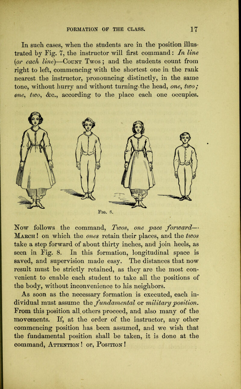 In such cases, when the students are in the position illus- trated by Fig. 7, the instructor will first command: In line (or each line)—Count Twos ; and the students count from right to left, commencing with the shortest one in the rank nearest the instructor, pronouncing distinctly, in the same tone, without hurry and without turning the head, one, two; one, two, &c., according to the place each one occupies. Now follows the command, Twos, one face forward— March ! on which the ones retain their places, and the twos take a step forward of about thirty inches, and join heels, as seen in Fig. 8. In this formation, longitudinal space is saved, and supervision made easy. The distances that now result must be strictly retained, as they are the most con- venient to enable each student to take all the positions of the body, without inconvenience to his neighbors. As soon as the necessary formation is executed, each in- dividual must assume th q fundamental or military position. From this position all others proceed, and also many of the movements. If, at the order of the instructor, any other commencing position has been assumed, and we wish that the fundamental position shall be taken, it is done at the command, Attention ! or, Position !