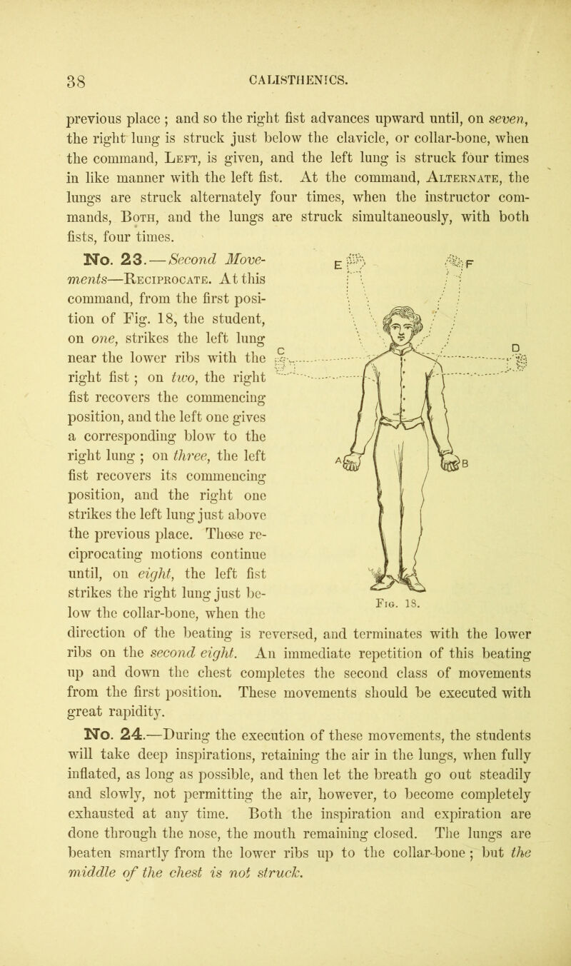 previous place ; and so the right fist advances upward until, on seven, the right lung is struck just below the clavicle, or collar-bone, when the command, Left, is given, and the left lung is struck four times in like manner with the left fist. At the command, Alternate, the lungs are struck alternately four times, when the instructor com- mands, Both, and the lungs are struck simultaneously, with both fists, four times. No. 23. — Second Move- ments—Reciprocate. At this command, from the first posi- tion of Fig. 18, the student, on one, strikes the left lung near the lower ribs with the >|> right fist; on two, the right fist recovers the commencing position, and the left one gives a corresponding blow to the right lung ; on three, the left fist recovers its commencing position, and the right one strikes the left lung just above the previous place. These re- ciprocating motions continue until, on eight, the left fist strikes the right lung just be- low the collar-bone, when the direction of the beating is reversed, and terminates with the lower ribs on the second eight. An immediate repetition of this beating up and down the chest completes the second class of movements from the first position. These movements should be executed with great rapidity. No. 24.—During the execution of these movements, the students will take deep inspirations, retaining the air in the lungs, when fully inflated, as long as possible, and then let the breath go out steadily and slowly, not permitting the air, however, to become completely exhausted at any time. Both the inspiration and expiration are done through the nose, the mouth remaining closed. The lungs are beaten smartly from the lower ribs up to the collar-bone ; but the middle of the chest is not struck.