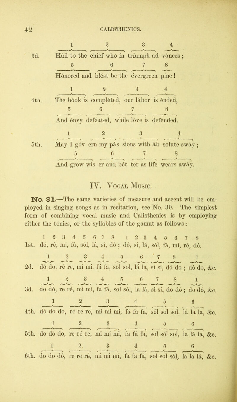 1 2 3 4 3d. Hail to the chief who in triumph ad vances ; 5 6 7 8 Honored and blest be the evergreen pine! 1 2 3 4 4th. The book is completed, our labor is ended, 5 6 7 8 And envy defeated, while love is defended. 1 2 3 5th. May I gov ern my pas sions with ab solute sway ; 5 6 7 8 And grow wis er and bet ter as life wears away. IV. Vocal Music. No. 31.—The same varieties of measure and accent will be em- ployed in singing songs as in recitation, see No. 30. The simplest form of combining vocal music and Calisthenics is by employing either the tonics, or the syllables of the gamut as follows: 12345678 12345678 1st. do, re, mi, fa, sol, la, si, do ; do, si, la, sol, fa, mi, re, do. 1 2 34 5 6 ' 7 8 1 2d. do do, re re, mi mi, fa fa, sol sol, la la, si si, do do ; do do, &c. 12345 678 1 3d. do do, re re, mi mi, fa fa, sol sol, la la, si si, do do; do do, &c. 1 2 3 4 5 6 4th. do do do, re re re, mi mi mi, fa fa fa, sol sol sol, la la la, &c. 1 2 3 4 5 6 5th. do do do, re re re, mi mi mi, fa fa fa, sol sol sol, la la la, &c. 1 2 3 4 5 6 6th. do do do, re re re, mi mi mi, fa fa fa, sol sol sol, la la la, &c.
