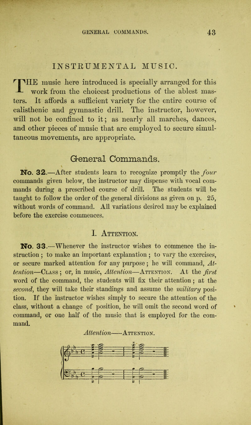 INSTRUMENTAL MUSIC. HE music liere introduced is specially arranged for this work from the choicest productions of the ablest mas- ters. It affords a sufficient variety for the entire course of calisthenic and gymnastic drill. The instructor, however, will not be confined to it; as nearly all marches, dances, and other pieces of music that are employed to secure simul- taneous movements, are appropriate. Mo. 32.—After students learn to recognize promptly the four commands given below, the instructor may dispense with vocal com- mands during a prescribed course of drill. The students will be taught to follow the order of the general divisions as given on p. 25, without words of command. All variations desired may be explained before the exercise commences. No. 33.—Whenever the instructor wishes to commence the in- struction ; to make an important explanation ; to vary the exercises, or secure marked attention for any purpose; he will command, At- tention—Class ; or, in music, Attention—Attention. At the first word of the command, the students will fix their attention; at the second, they will take their standings and assume the military posi- tion. If the instructor wishes simply to secure the attention of the class, without a change of position, he will omit the second word of command, or one half of the music that is employed for the com- mand. G-eneral Commands. I. Attention. Attention Attention.