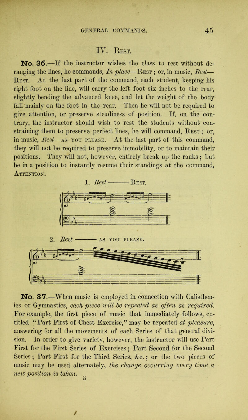 IV. Rest. No. 36.—If the instructor wishes the class to rest without de- ranging the lines, he commands, In place—Rest ; or, in music, Rest— Rest. At the last part of the command, each student, keeping his right foot on the line, will carry the left foot six inches to the rear, slightly bending the advanced knee, and let the weight of the body falTmainly on the foot in the rear. Then he will not be required to give attention, or preserve steadiness of position. If, on the con- trary, the instructor should wish to rest the students without con- straining them to preserve perfect lines, he will command, Rest ; or, in music, Rest—as you please. At the last part of this command, they will not be required to preserve immobility, or to maintain their positions. They will not, however, entirely break up the ranks ; but be in a position to instantly resume their standings at the command, Attention. 1. Rest Rest. No. 37.—When music is employed in connection with Calisthen- ics or Gymnastics, each piece will be repeated as often as required. For example, the first piece of music that immediately follows, en- titled “ Part First of Chest Exercise,” may be repeated at pleasure, answering for all the movements of each Series of that general divi- sion. In order to give variety, however, the instructor will use Part First for the First Series of Exercises; Part Second for the Second Series; Part First for the Third Series, &c.; or the two pieces of music may be used alternately, the change occurring every time a new position is taken, /