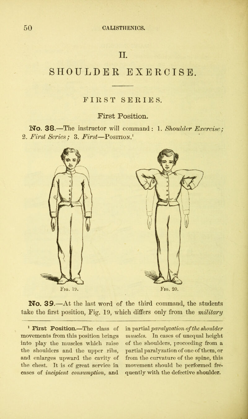 II SHOULDER EXERCISE. FIRST SERIES. First Position. No. 38.—The instructor will command : 1. Shoulder Exercise; 2. First Series ; 3. First—Position.1 No. 39.—At the last word of the third command, the students take the first position, Fig. 19, which differs only from the military 1 First Position.—The class of movements from this position brings into play the muscles which raise the shoulders and the upper ribs, and enlarges upward the cavity of the chest. It is of great service in cases of incipient consumption, and in partial paralyzation of the shoulder muscles. In cases of unequal height of the shoulders, proceeding from a partial paralyzation of one of them, or from the curvature of the spine, this movement should be performed fre- quently with the defective shoulder.