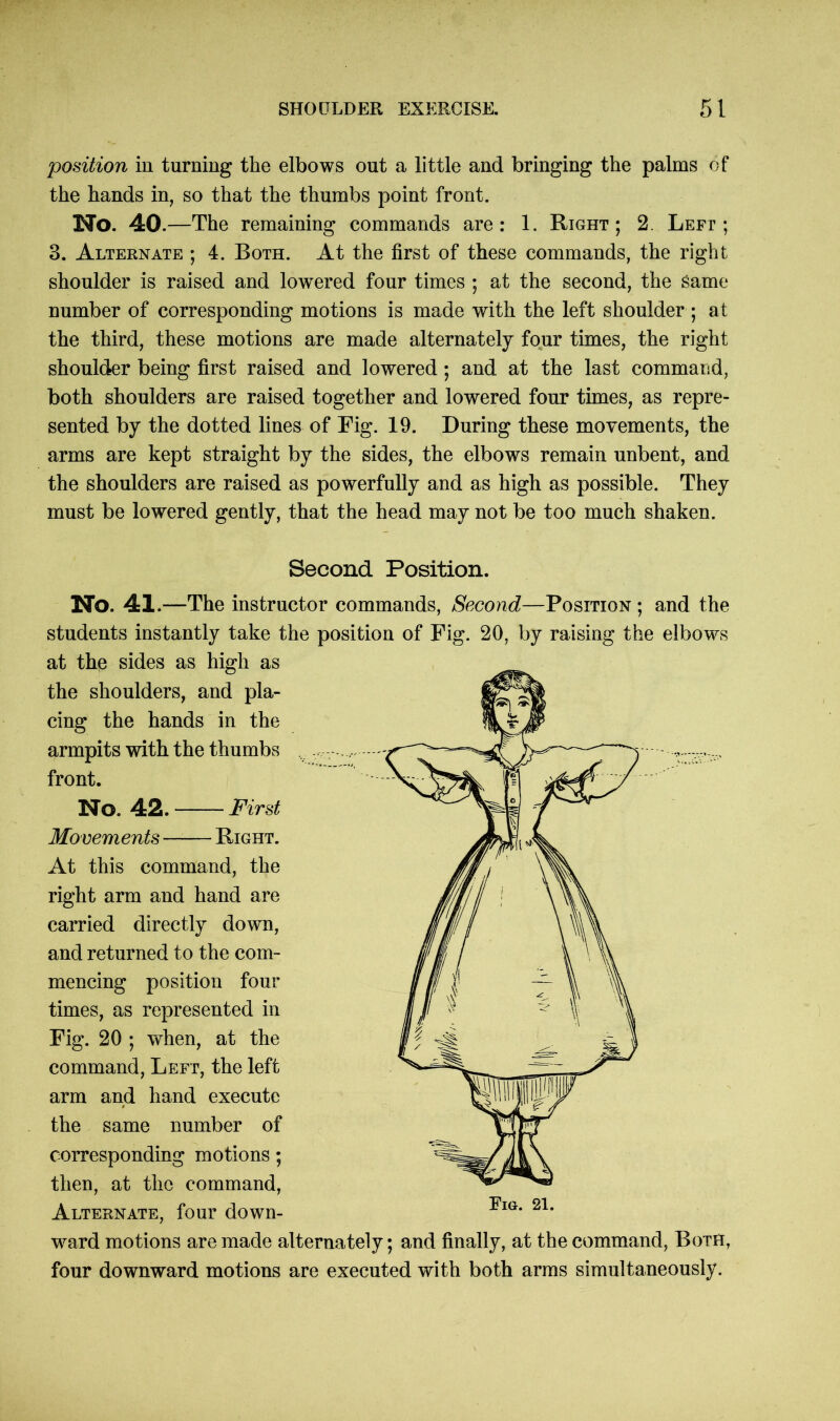 position in turning the elbows out a little and bringing the palms of the hands in, so that the thumbs point front. No. 40.—The remaining commands are: 1. Right; 2. Left ; 3. Alternate ; 4. Both. At the first of these commands, the right shoulder is raised and lowered four times ; at the second, the Same number of corresponding motions is made with the left shoulder ; at the third, these motions are made alternately four times, the right shoulder being first raised and lowered; and at the last command, both shoulders are raised together and lowered four times, as repre- sented by the dotted lines of Fig. 19. During these movements, the arms are kept straight by the sides, the elbows remain unbent, and the shoulders are raised as powerfully and as high as possible. They must be lowered gently, that the head may not be too much shaken. Second Position. No. 41 .—The instructor commands, Second—Position ; and the students instantly take the position of Fig. 20, by raising the elbows at the sides as high as the shoulders, and pla- cing the hands in the armpits with the thumbs front. No. 42. First Movements —— Right. At this command, the right arm and hand are carried directly down, and returned to the com- mencing position four times, as represented in Fig. 20 ; when, at the command, Left, the left arm and hand execute the same number of corresponding motions; then, at the command, Alternate, four down- ward motions are made alternately; and finally, at the command, Both, four downward motions are executed with both arms simultaneously.