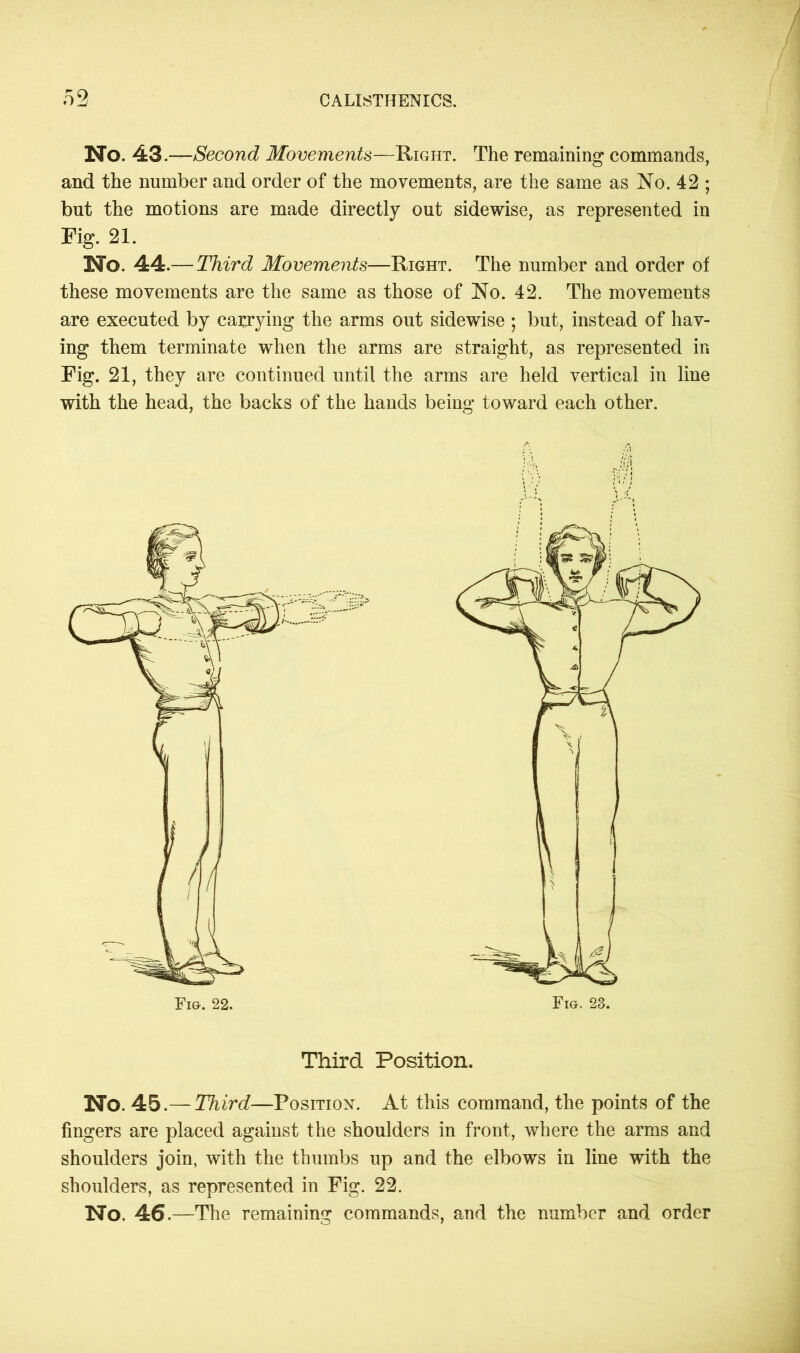 No. 43.—Second Movements—Right. The remaining commands, and the number and order of the movements, are the same as No. 42 ; but the motions are made directly out sidewise, as represented in Fig. 21. No. 44.— Third Movements—Right. The number and order of these movements are the same as those of No. 42. The movements are executed by carrying the arms out sidewise ; but, instead of hav- ing them terminate when the arms are straight, as represented in Fig. 21, they are continued until the arms are held vertical in line with the head, the backs of the hands being toward each other. Third Position. No. 45.— Third—Position. At this command, the points of the fingers are placed against the shoulders in front, where the arms and shoulders join, with the thumbs up and the elbows in line with the shoulders, as represented in Fig. 22. No. 46.—The remaining commands, and the number and order