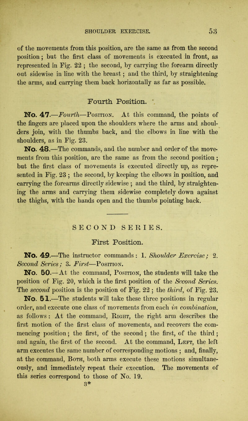 of the movements from this position, are the same as from the second position; but the first class of movements is executed in front, as represented in Fig. 22 ; the second, by carrying the forearm directly out sidewise in line with the breast; and the third, by straightening the arms, and carrying them back horizontally as far as possible. Fourth Position. Ho. 47 .—Fourth—Position. At this command, the points of the fingers are placed upon the shoulders where the arms and shoul- ders join, with the thumbs back, and the elbows in line with the shoulders, as in Fig. 28. Ho. 48.—The commands, and the number and order of the move- ments from this position, are the same as from the second position ; but the first class of movements is executed directly up, as repre- sented in Fig. 23 ; the second, by keeping the elbows in position, and carrying the forearms directly sidewise ; and the third, by straighten- ing the arms and carrying them sidewise completely down against the thighs, with the hands open and the thumbs pointing back. SECOND SERIES. First Position. No. 49 .—The instructor commands: 1. Shoulder Exercise; 2. Second Series ; 3. First—Position. Ho. 50.—At the command, Position, the students will take the position of Fig. 20, which is the first position of the Second Series. The second position is the position of Fig. 22 ; the third, of Fig. 23. Ho. 51.—The students will take these three positions in regular order, and execute one class of movements from each in combination, as follows : At the command, Right, the right arm describes the first motion of the first class of movements, and recovers the com- mencing position; the first, of the second; the first, of the third ; and again, the first of the second. At the command, Left, the left arm executes the same number of corresponding motions ; and, finally, at the command, Both, both arms execute these motions simultane- ously, and immediately repeat their execution. The movements of this series correspond to those of No. 19. 3*
