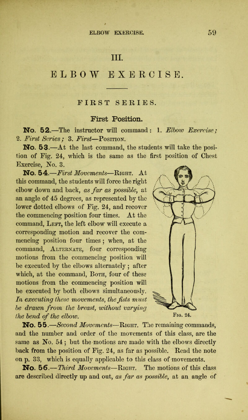 III. ELBOW EXERCISE. FIRST SERIES. First Position. No. 52.—The instructor will command: 1. Elbow Exercise; 2. First Series; 3. First—Position. No. 53.—At the last command, the students will take the posi- tion of Fig. 24, which is the same as the first position of Chest Exercise, No. 3. No. 54.—First Movements—Eight. At this command, the students will force the right elbow down and back, as far as possible, at an angle of 45 degrees, as represented by the lower dotted elbows of Fig. 24, and recover the commencing position four times. At the command, Left, the left elbow will execute a corresponding motion and recover the com- mencing position four times ; when, at the command, Alternate, four corresponding motions from the commencing position will be executed by the elbows alternately ; after which, at the command, Both, four of these motions from the commencing position will be executed by both elbows simultaneously. In executing these movements, the fists must be drawn from the breast, without varying the bend of the elbow. No. 5 5.—Second Movements—Bight. The remaining commands, and the number and order of the movements of this class, are the same as No. 54 ; but the motions are made with the elbows directly back from the position of Fig. 24, as far as possible. Bead the note on p. 33, which is equally applicable to this class of movements. No. 56.—Third Movements—Bight. The motions of this class are described directly up and out, as far as possible, at an angle of