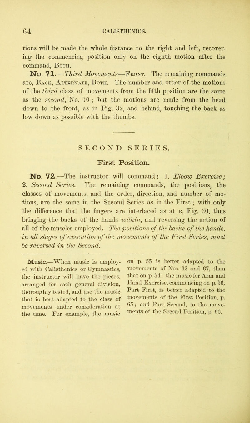 tions will be made the whole distance to the right and left, recover- ing the commencing position only on the eighth motion after the command, Both. Mo. 71.— Third Movements—Front. The remaining commands are, Back, Alternate, Both. The number and order of the motions of the third class of movements from the fifth position are the same as the second, No. 10; but the motions are made from the head down to the front, as in Fig. 32, and behind, touching the back as low down as possible with the thumbs. SECOND SERIES. First Position. No. 72. —The instructor will command : 1. Elbow Exercise; 2. Second Series. The remaining commands, the positions, the classes of movements, and the order, direction, and number of mo- tions, are the same in the Second Series as in the First; with only the difference that the fingers are interlaced as at b, Fig. 30, thus bringing the backs of the hands within, and reversing the action of all of the muscles employed. The positions of the backs of the hands, in all stages of execution of the movements of the First Series, must be reversed in the Second. Music.—When music is employ- on p. 55 is better adapted to the ed with Calisthenics or Gymnastics, movements of Nos. 62 and 67, than the instructor will have the pieces, that on p. 54: the music for Arm and arranged for each general division, Hand Exercise, commencing on p. 56, thoroughly tested, and use the music Part First, is better adapted to the that is best adapted to the class of movements of the First Position, p. movements under consideration at ^ ’ anc* Par^ Second, to the move- tlie time. For example, the music ments of the Second Position, p. 6o.