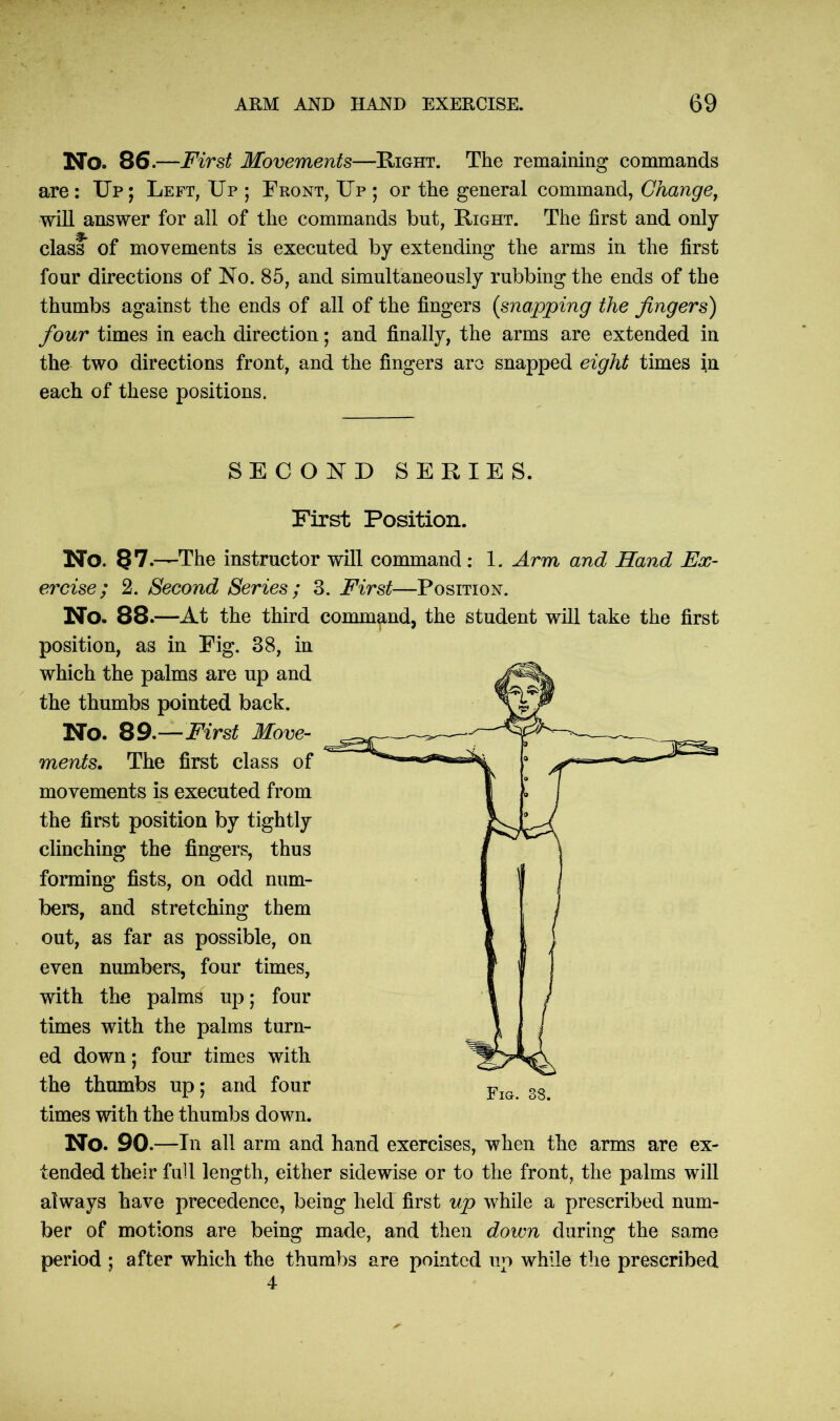 No. 86. —First Movements—Right. The remaining commands are : Up ; Left; Up ; Front, Up ; or the general command, Change, will answer for all of the commands but, Right. The first and only class of movements is executed by extending the arms in the first four directions of No. 85, and simultaneously rubbing the ends of the thumbs against the ends of all of the fingers (snapping the fingers) four times in each direction; and finally, the arms are extended in the two directions front, and the fingers are snapped eight times in each of these positions. SECOND SERIES. First Position. No. 87 .—The instructor will command: 1. Arm and Hand Ex- ercise; 2. Second Series ; 3. First—Position. No. 88.—At the third command, the student will take the first position, as in Fig. 38, in which the palms are up and the thumbs pointed back. No. 89.—First Move- ments. The first class of movements is executed from the first position by tightly clinching the fingers, thus forming fists, on odd num- bers, and stretching them out, as far as possible, on even numbers, four times, with the palms up; four times with the palms turn- ed down; four times with the thumbs up; and four times with the thumbs down. No. 90 .—In all arm and hand exercises, when the arms are ex- tended their full length, either sidewise or to the front, the palms will always have precedence, being held first up while a prescribed num- ber of motions are being made, and then down during the same period ; after which the thumbs are pointed up while the prescribed 4