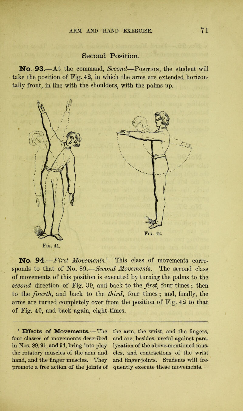 Second Position. No. 93.—At the command, Second—Position, the student will take the position of Fig. 42, in which the arms are extended horizon- tally front, in line with the shoulders, with the palms up. No. 94.—First Movements} This class of movements corre- sponds to that of No. 89.—Second Movements. The second class of movements of this position is executed by turning the palms to the second direction of Fig. 39, and back to the first, four times ; then to the fourth, and back to the third, four times ; and, finally, the arms are turned completely over from the position of Fig. 42 to that of Fig. 40, and back again, eight times. 1 Effects of Movements. — The four classes of movements described in Nos. 89,91, and 94, bring into play the rotatory muscles of the arm and hand, and the finger muscles. They promote a free action of the joints of the arm, the wrist, and the fingers, and are, besides, useful against para- lyzation of the above-mentioned mus- cles, and contractions of the wrist and finger-joints. Students will fre- quently execute these movements.