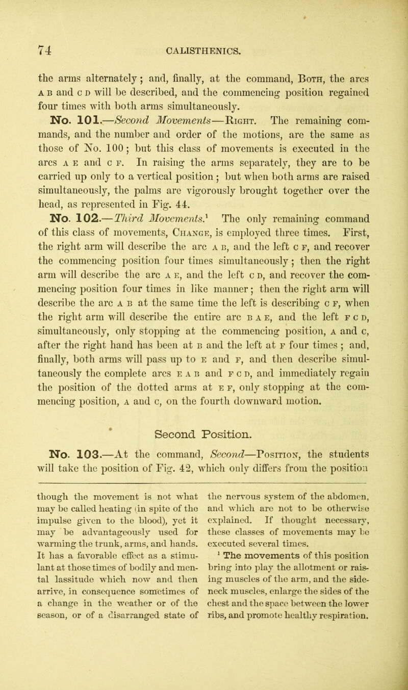 the arms alternately; and, finally, at the command, Both, the arcs a b and c d will be described, and the commencing position regained four times with both arms simultaneously. No. 101.—Second Movements—Bight. The remaining com- mands, and the number and order of the motions, are the same as those of No. 100 ; but this class of movements is executed in the arcs a e and c f. In raising the arms separately, they are to be carried up only to a vertical position ; but when both arms are raised simultaneously, the palms are vigorously brought together over the head, as represented in Fig. 44. No. 102.— Third Movements} The only remaining command of this class of movements, Change, is employed three times. First, the right arm will describe the arc a b, and the left c f, and recover the commencing position four times simultaneously; then the right arm will describe the arc a e, and the left c d, and recover the com- mencing position four times in like manner; then the right arm will describe the arc a b at the same time the left is describing c f, when the right arm will describe the entire arc bae, and the left fcd, simultaneously, only stopping at the commencing position, a and c, after the right hand has been at b and the left at f four times ; and, finally, both arms will pass up to e and f, and then describe simul- taneously the complete arcs eab and fcd, and immediately regain the position of the dotted arms at e f, only stopping at the com- mencing position, a and c, on the fourth downward motion. Second Position. No. 103.—At the command, Second—Position, the students will take the position of Fig. 42, which only differs from the position though the movement is not what may he called heating ( in spite of the impulse given to the blood), yet it may be advantageously used for warming the trunk, arms, and hands. It has a favorable effect as a stimu- lant at those times of bodily and men- tal lassitude which now and then arrive, in consequence sometimes of a change in the weather or of the season, or of a disarranged state of the nervous system of the abdomen, and which are not to be otherwise explained. If thought necessary, these classes of movements may be executed several times. 1 The movements of this position bring into play the allotment or rais- ing muscles of the arm, and the side- neck muscles, enlarge the sides of the chest and the space between the lower ribs, and promote healthy respiration.