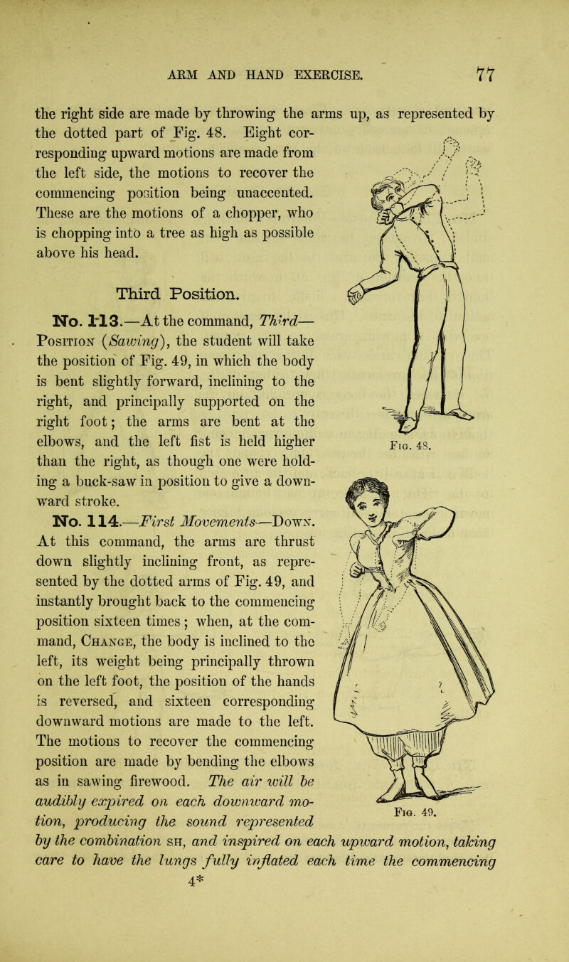 the right side are made by throwing the arms up, as represented by the dotted part of Fig. 48. Eight cor- responding upward motions are made from the left side, the motions to recover the commencing position being unaccented. These are the motions of a chopper, who is chopping into a tree as high as possible above his head. Third Position. No. 1*13.—At the command, Third— Position (Sawing), the student will take the position of Fig. 49, in which the body is bent slightly forward, inclining to the right, and principally supported on the right foot; the arms are bent at the elbows, and the left fist is held higher than the right, as though one were hold- ing a buck-saw in position to give a down- ward stroke. No. 114.—First Movements—Down. At this command, the arms are thrust down slightly inclining front, as repre- sented by the dotted arms of Fig. 49, and instantly brought back to the commencing position sixteen times; when, at the com- mand, Change, the body is inclined to the left, its weight being principally thrown on the left foot, the position of the hands is reversed, and sixteen corresponding downward motions are made to the left. The motions to recover the commencing position are made by bending the elbows as in sawing firewood. The air will be audibly expired on each downward mo- tion, producing the. sound represented by the combination sh, and inspired on each upward motion, taking care to have the lungs fully inflated each time the commencing