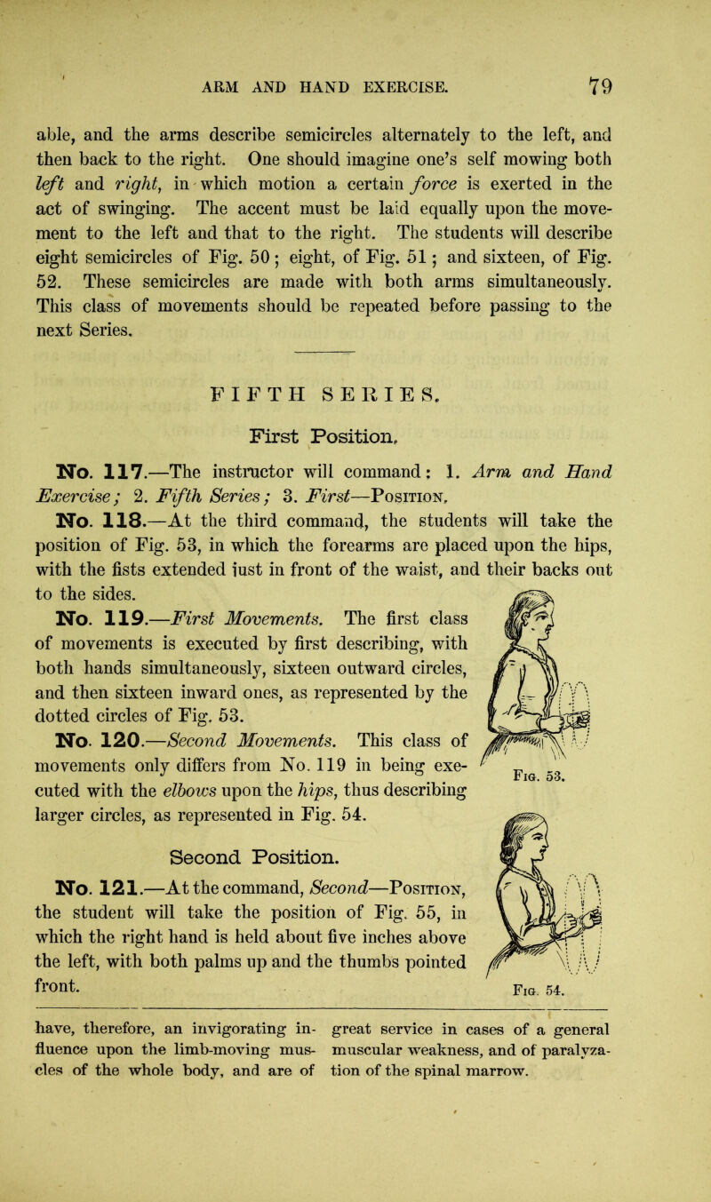 able, and the arms describe semicircles alternately to the left, and then back to the right. One should imagine one’s self mowing both left and right, in which motion a certain force is exerted in the act of swinging. The accent must be laid equally upon the move- ment to the left and that to the right. The students will describe eight semicircles of Fig. 50; eight, of Fig. 51; and sixteen, of Fig. 52. These semicircles are made with both arms simultaneously. This class of movements should be repeated before passing to the next Series. FIFTH SERIES, First Position, No. 117—The instructor will command; 1. Arm and Hand Exercise; 2. Fifth Series; 3. First—Position, No. 118.—At the third command, the students will take the position of Fig. 53, in which the forearms are placed upon the hips, with the fists extended iust in front of the waist, and their backs out to the sides. No. 119.—First Movements, The first class of movements is executed by first describing, with both hands simultaneously, sixteen outward circles, and then sixteen inward ones, as represented by the dotted circles of Fig. 53. No. 120 .—Second Movements, This class of movements only differs from No. 119 in being exe- cuted with the elbows upon the hips, thus describing larger circles, as represented in Fig. 54. Second Position. No. 121.—At the command, Second—Position, the student will take the position of Fig. 55, in which the right hand is held about five inches above the left, with both palms up and the thumbs pointed front. Fig. 53. have, therefore, an invigorating in- great service in cases of a general fluence upon the limb-moving mus- muscular weakness, and of paralyza- cles of the whole body, and are of tion of the spinal marrow.