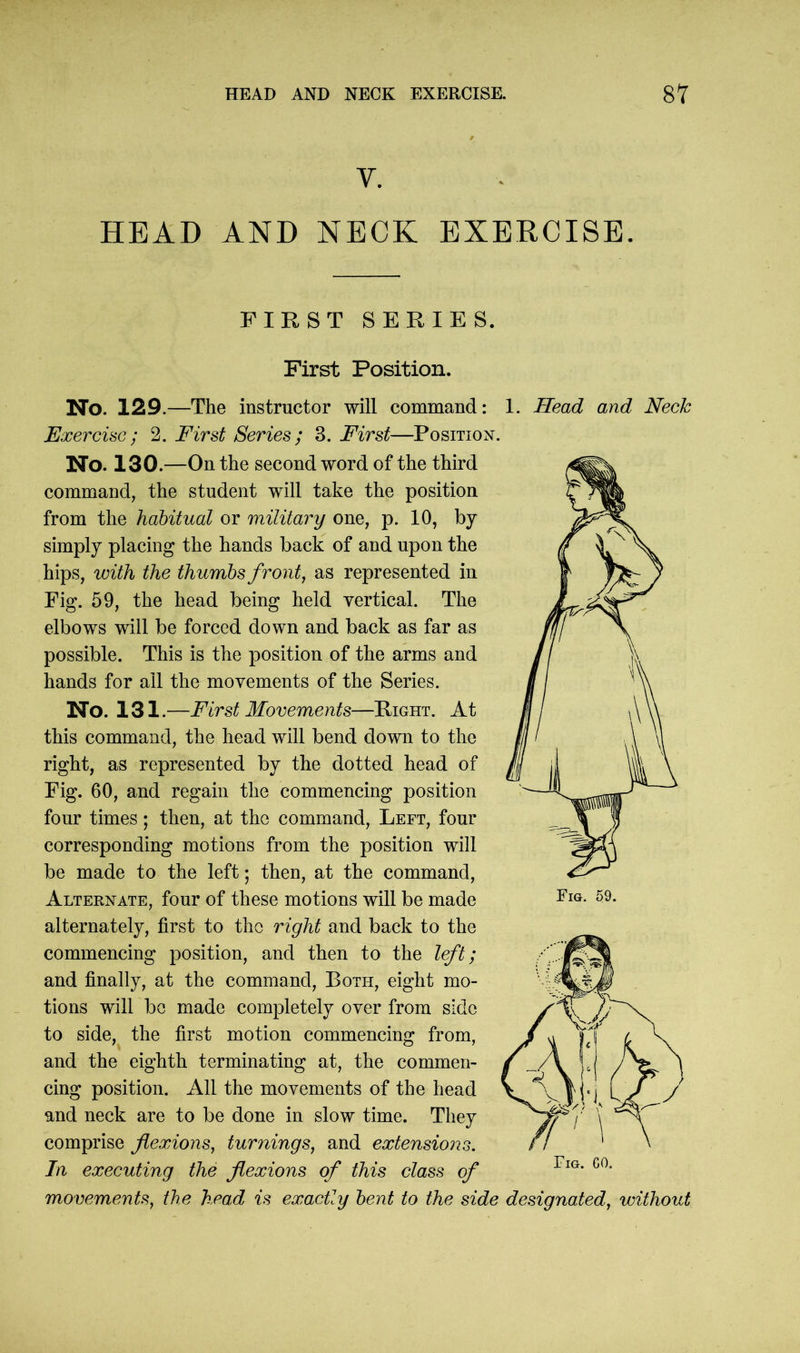 V. HEAD AND NECK EXERCISE. FIRST SERIES. First Position. No. 129.—The instructor will command: 1. Head and Neck Exercise ; 2. First Series ; 3. First—Position. No. 130.—On the second word of the third command, the student will take the position from the habitual or military one, p. 10, by simply placing the hands back of and upon the hips, with the thumbs front, as represented in Fig. 59, the head being held vertical. The elbows will be forced down and back as far as possible. This is the position of the arms and hands for ail the movements of the Series. No. 131.—First Movements—Right. At this command, the head will bend down to the right, as represented by the dotted head of Fig. 60, and regain the commencing position four times; then, at the command, Left, four corresponding motions from the position will be made to the left; then, at the command, Alternate, four of these motions will be made alternately, first to the right and back to the commencing position, and then to the left; and finally, at the command, Both, eight mo- tions will be made completely over from side to side, the first motion commencing from, and the eighth terminating at, the commen- cing position. All the movements of the head and neck are to be done in slow time. They comprise flexions, turnings, and extensions. In executing the flexions of this class of movements, the head is exactly bent to the side designated, without