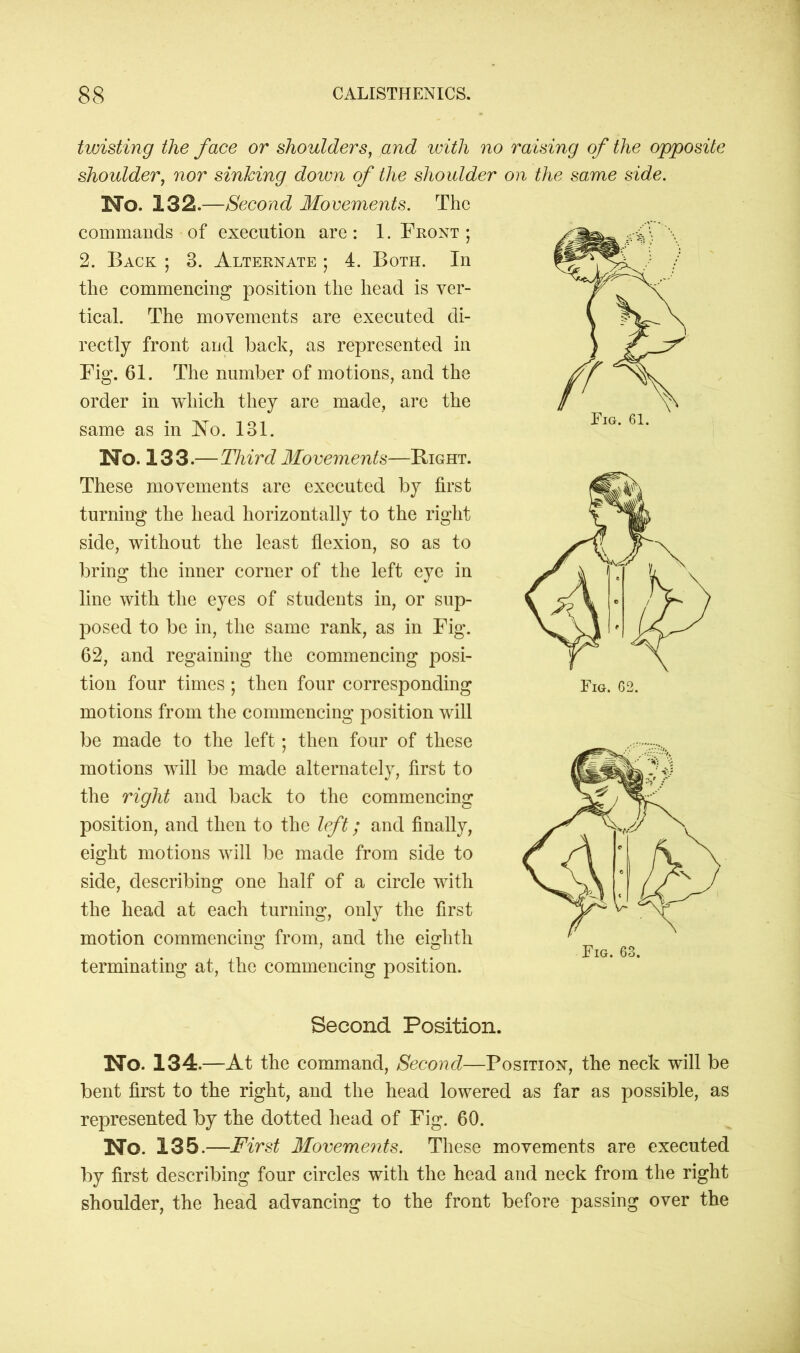 Fig. 61. twisting the face or shoulders, and with no raising of the opposite shoulder, nor sinking down of the shoulder on the same side. No. 132.—Second Movements. The commands of execution are : 1. Front ; 2. Back ; 3. Alternate ; 4. Both. In the commencing position the head is ver- tical. The movements are executed di- rectly front and back, as represented in Fig. 61. The number of motions, and the order in which they are made, are the same as in No. 131. No. 133.—Third Movements—Bight. These movements are executed by first turning the head horizontally to the right side, without the least flexion, so as to bring the inner corner of the left eye in line with the eyes of students in, or sup- posed to be in, the same rank, as in Fig. 62, and regaining the commencing posi- tion four times ; then four corresponding motions from the commencing position will be made to the left; then four of these motions will be made alternately, first to the right and back to the commencing position, and then to the left; and finally, eight motions will be made from side to side, describing one half of a circle with the head at each turning, only the first motion commencing from, and the eighth terminating at, the commencing position. Second Position. No. 134 .—At the command, Second—Position, the neck will be bent first to the right, and the head lowered as far as possible, as represented by the dotted head of Fig. 60. No. 135.—First Movements. These movements are executed by first describing four circles with the head and neck from the right shoulder, the head advancing to the front before passing over the