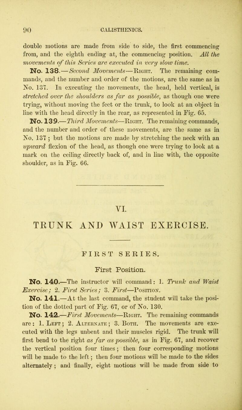 double motions are made from side to side, the first commencing from, and the eighth ending at, the commencing position. All the movements of this Series are executed in very slow time. No. 138. — Second Movements—Right. The remaining com- mands, and the number and order of the motions, are the same as in No. 137. In executing the movements, the head, held vertical, is stretched over the shoulders as far as possible, as though one were trying, without moving the feet or the trunk, to look at an object in line with the head directly in the rear, as represented in Fig. 65. No. 139.—Third Movements—Right. The remaining commands, and the number and order of these movements, are the same as in No. 137 ; but the motions are made by stretching the neck with an upward flexion of the head, as though one were trying to look at a mark on the ceiling directly back of, and in line with, the opposite shoulder, as in Fig. 66. VI. TRUNK AND WAIST EXERCISE. FIRST SERIES. First Position. No. 140.—The instructor will command: 1. Trunk and Waist Exercise; 2. First Series; 3. First—Position. No. 141.—At the last command, the student will take the posi- tion of the dotted part of Fig. 67, or of No. 130. No. 142.—First Movements—Right. The remaining commands are: 1. Left; 2. Alternate; 3. Both. The movements are exe- cuted with the legs unbent and their muscles rigid. The trunk will first bend to the right as far as possible, as in Fig. 67, and recover the vertical position four times ; then four corresponding motions will be made to the left; then four motions will be made to the sides alternately; and finally, eight motions will be made from side to