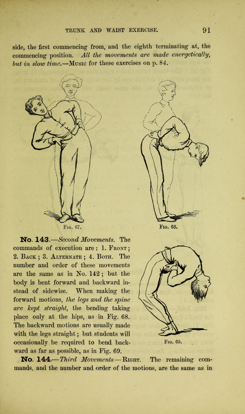 side, the first commencing from, and the eighth terminating at, the commencing position. All the movements are made energetically, but in slow time.—Music for these exercises on p. 84. No. 143.—Second Movements. The commands of execution are : 1. Front ; 2. Back ; 3. Alternate ; 4. Both. The number and order of these movements are the same as in No. 142 ; but the body is bent forward and backward in- stead of sidewise. When making the forward motions, the legs and the spine are kept straight, the bending taking place only at the hips, as in Fig. 68. The backward motions are usually made with the legs straight; but students will occasionally be required to bend back- Fig. 69. ward as far as possible, as in Fig. 69. No. 144.—Third Movements — Bight. The remaining com- mands, and the number and order of the motions, are the same as in