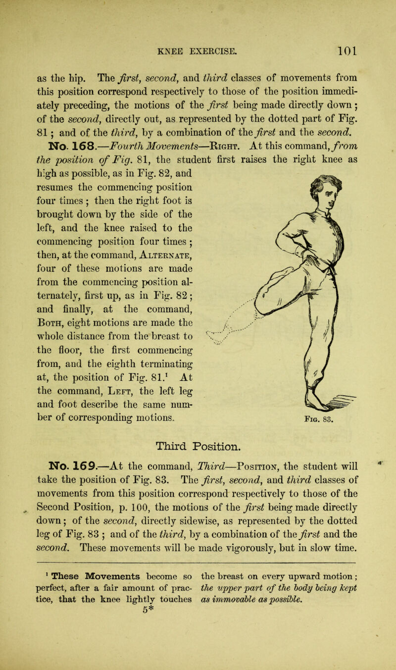 as the hip. The first, second, and third classes of movements from this position correspond respectively to those of the position immedi- ately preceding, the motions of the first being made directly down ; of the second, directly out, as represented by the dotted part of Fig. 81 ; and of the third, by a combination of the^rs^ and the second. No. 168.—Fourth Movements—Right. At this command, from the position of Fig. 81, the student first raises the right knee as high as possible, as in Fig. 82, and resumes the commencing position four times ; then the right foot is brought down by the side of the left, and the knee raised to the commencing position four times ; then, at the command, Alternate, four of these motions are made from the commencing position al- ternately, first up, as in Fig. 82; and finally, at the command, Both, eight motions are made the whole distance from the breast to the floor, the first commencing from, and the eighth terminating at, the position of Fig. 81.1 At the command, Left, the left leg and foot describe the same num- ber of corresponding motions* Third Position. No. 169.—At the command, Third—Position, the student will take the position of Fig. 83. The first, second, and third classes of movements from this position correspond respectively to those of the Second Position, p. 100, the motions of the first being made directly down; of the second, directly sidewise, as represented by the dotted leg of Fig. 83 ; and of the third, by a combination of the first and the second. These movements will be made vigorously, but in slow time. 1 These Movements become so the breast on every upward motion ; perfect, after a fair amount of prac- the upper part of the body being kept tice, that the knee lightly touches as immovable as possible. 5*