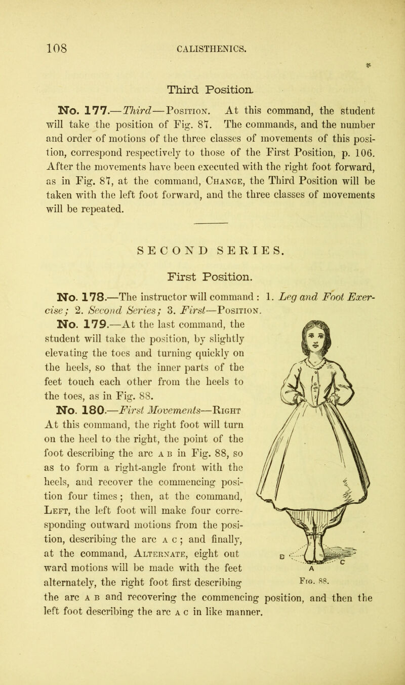 r- Third Position. No. 177.— Third—Position. At this command, the student will take the position of Pig. 87. The commands, and the number and order of motions of the three classes of movements of this posi- tion, correspond respectively to those of the First Position, p. 106. After the movements have been executed with the right foot forward, as in Fig. 87, at the command, Change, the Third Position will be taken with the left foot forward, and the three classes of movements will be repeated. SECOND SERIES. First Position. No. 178.—The instructor will command : 1. Leg and Foot Exer- cise ; 2. Second Series; 3. First—Position. No. 179 .—At the last command, the student will take the position, by slightly elevating the toes and turning quickly on the heels, so that the inner parts of the feet touch each other from the heels to the toes, as in Fig. 88. No. 180.—First Movements—Right At this command, the right foot will turn on the heel to the right, the point of the foot describing the arc a b in Fig. 88, so as to form a right-angle front with the heels, and recover the commencing posi- tion four times ; then, at the command, Left, the left foot will make four corre- sponding outward motions from the posi- tion, describing the arc a c ; and finally, at the command, Alternate, eight out ward motions will be made with the feet alternately, the right foot first describing the arc a b and recovering the commencing position, and then the left foot describing the arc a c in like manner.