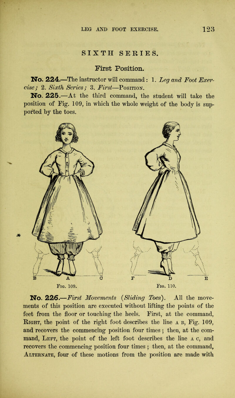 SIXTH SERIES. First Position. No. 224.—The instructor will command : 1. Leg and Foot Exer- cise ; 2. Sixth Series; 3. First—Position. No. 225.—At the third command, the student will take the position of Pig. 109, in which the whole weight of the body is sup- ported by the toes. No. 226.—First Movements (Sliding Toes). All the move- ments of this position are executed without lifting the points of the feet from the floor or touching the heels. First, at the command, Right, the point of the right foot describes the line a b, Fig. 109, and recovers the commencing position four times ; then, at the com- mand, Left, the point of the left foot describes the line a c, and recovers the commencing position four times ; then, at the command, Alternate, four of these motions from the position are made with