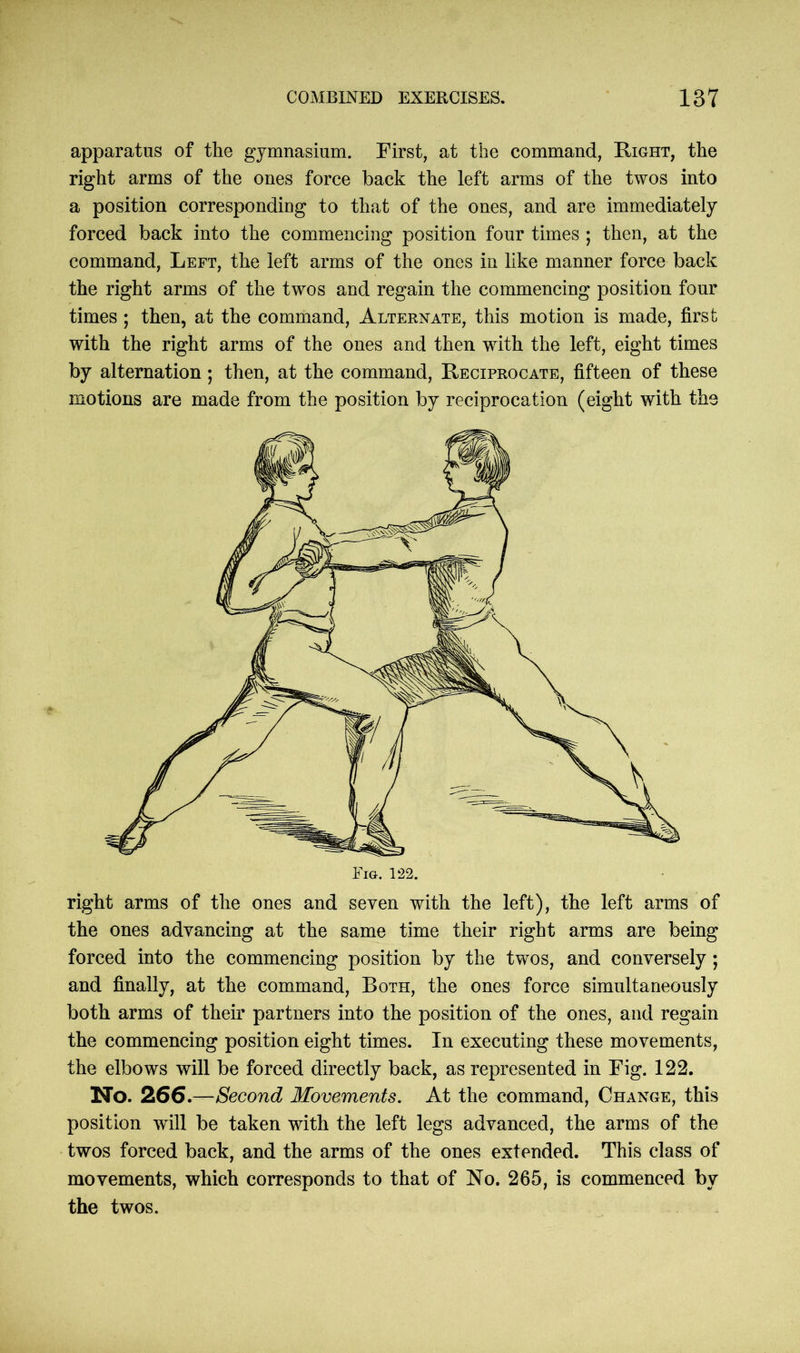 apparatus of the gymnasium. First, at the command, Right, the right arms of the ones force back the left arms of the twos into a position corresponding to that of the ones, and are immediately forced back into the commencing position four times ; then, at the command, Left, the left arms of the ones in like manner force back the right arms of the twos and regain the commencing position four times ; then, at the command, Alternate, this motion is made, first with the right arms of the ones and then with the left, eight times by alternation; then, at the command, Reciprocate, fifteen of these motions are made from the position by reciprocation (eight with the right arms of the ones and seven with the left), the left arms of the ones advancing at the same time their right arms are being forced into the commencing position by the twos, and conversely ; and finally, at the command, Both, the ones force simultaneously both arms of their partners into the position of the ones, and regain the commencing position eight times. In executing these movements, the elbows will be forced directly back, as represented in Fig. 122. No. 266.—Second Movements. At the command, Change, this position will be taken with the left legs advanced, the arms of the twos forced back, and the arms of the ones extended. This class of movements, which corresponds to that of No. 265, is commenced by the twos.