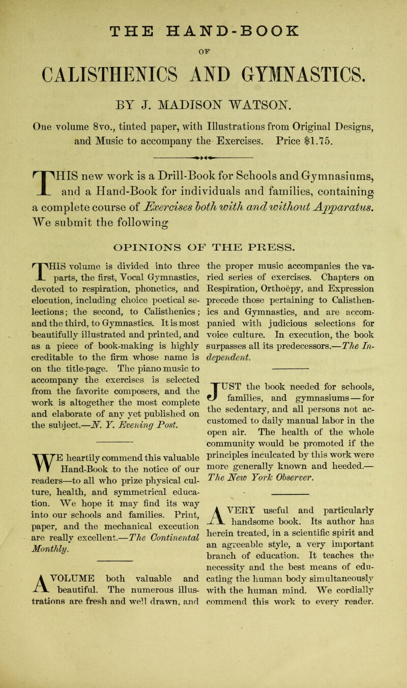CALISTHENICS AND GYMNASTICS. BY J. MADISON WATSON. One volume 8vo., tinted paper, with Illustrations from Original Designs, and Music to accompany the Exercises. Price $1.75. THIS new work is a Drill-Book for Schools and Gymnasiums, and a Hand-Book for individuals and. families, containing a complete course of Exercises both with andivithout Apparatus. We submit the following OPINIONS OF THE PRESS. THIS volume is divided into three parts, the first. Vocal Gymnastics, devoted to respiration, phonetics, and elocution, including choice poetical se- lections ; the second, to Calisthenics ; and the third, to Gymnastics. It is most beautifully illustrated and printed, and as a piece of book-making is highly creditable to the firm whose name is on the title-page. The piano music to accompany the exercises is selected from the favorite composers, and the work is altogether the most complete and elaborate of any yet published on the subject.—N. T. Evening Post. WE heartily commend this valuable Hand-Book to the notice of our readers—to all who prize physical cul- ture, health, and symmetrical educa- tion. We hope it may find its way into our schools and families. Print, paper, and the mechanical execution are really excellent.—The Continental Monthly. A VOLUME both valuable and beautiful. The numerous illus- trations are fresh and well drawn, and the proper music accompanies the va- ried series of exercises. Chapters on Respiration, Orthoepy, and Expression precede those pertaining to Calisthen- ics and Gymnastics, and are accom- panied with judicious selections for voice culture. In execution, the book surpasses all its predecessors.—The In- dependent. JUST the book needed for schools, families, and gymnasiums — for the sedentary, and all persons not ac- customed to daily manual labor in the open air. The health of the whole community would be promoted if the principles inculcated by this work were more generally known and heeded.— The New Tork Observer. AVERY useful and particularly handsome book. Its author has herein treated, in a scientific spirit and an agreeable style, a very important branch of education. It teaches the necessity and the best means of edu- cating the human body simultaneously with the human mind. We cordially commend this work to every reader.