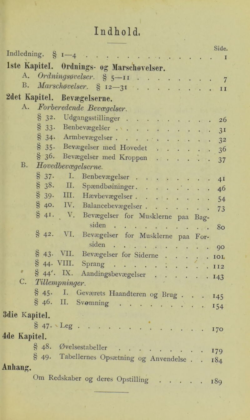 Indhold. Indledning. § i—4 j Iste Kapitel. Ordnings- og Marscliøvelser. A, Onlningsøvelser. § 5—ii 7 B. Marscliøvelser. § 12—31 2det Kapitel. Bevægelseriie. A. Forberedende Bevægelser. § 32. Udgangsstillinger 26 § 33. Benbevægel^er . \ § 34. Armbevægelser ^2 § 35. Bevægelser med Hovedet 36 § Bevægelser med Kroppen •••••• 37 B. Movedhevægelscrne. § 37- !• Benbevægelser 41 § 38. II. Spændbøiilinger ’ ... 46 § 39* III. Hævbevægelser 34 § 40. IV. Balancebevægelser 73 § 41- . V. Bevægelser for Musklerne paa Bag- siden § 42. VI. Bevægelser for Musklerne paa For- siden § 43- VII. Bevægelser for Siderne loi. § 44. VIII. Sprang : . . . 112 * § 44^- IX. Aandingsbevægelser 143 C. Tillempninger. § 45. I. Geværets Haandteren og Brug . . . 143 § 46. II. Svamning 3die Kapitel. § 47- ‘ 170 4de Kapitel. § 48. Øvelsestabeller § 49' Tabellernes Opsætning og Anvendelse . . 184 Anliang. Om Redskaber og deres Opstilling igg