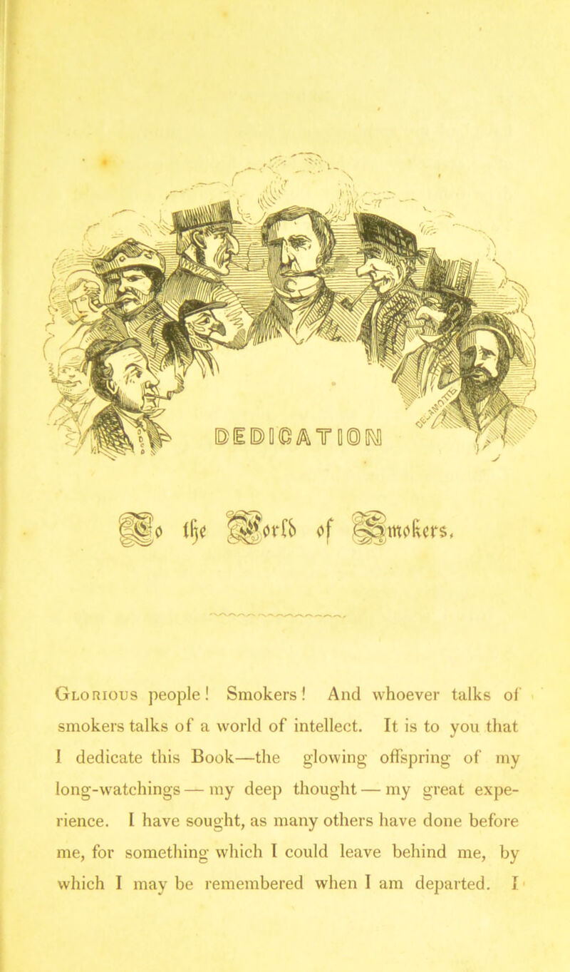 Glorious people! Smokers! And whoever talks of smokers talks of a world of intellect. It is to you that I dedicate this Book—the glowing offspring of my long-watchings — my deep thought — my great expe- rience. I have sought, as many others have done before me, for something which I could leave behind me, by which I may be remembered when I am departed. I