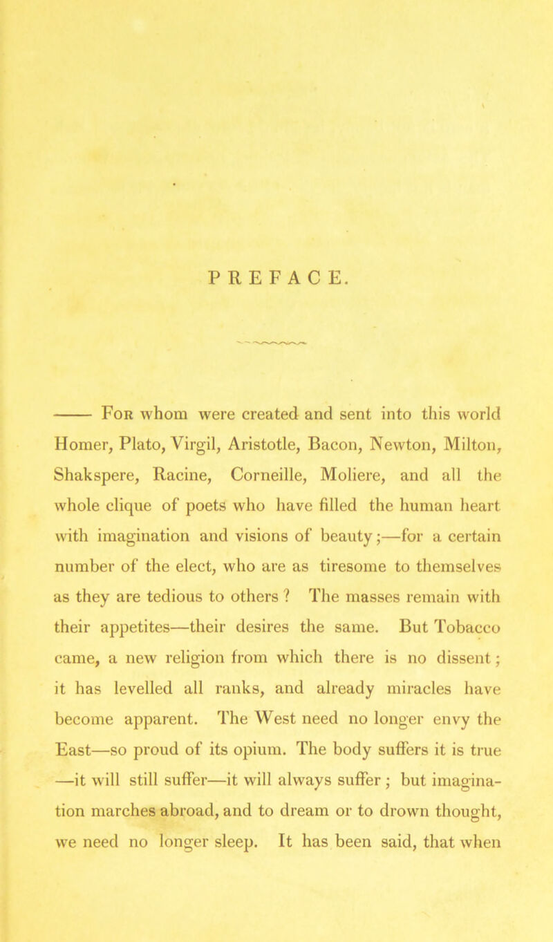 PREFACE. For whom were created and sent into this world Homer, Plato, Virgil, Aristotle, Bacon, Newton, Milton, Shakspere, Racine, Corneille, Moliere, and all the whole clique of poets who have filled the human heart with imagination and visions of beauty;—for a certain number of the elect, who are as tiresome to themselves as they are tedious to others ? The masses remain with their appetites—their desires the same. But Tobacco came, a new religion from which there is no dissent; it has levelled all ranks, and already miracles have become apparent. The West need no longer envy the East—so proud of its opium. The body suffers it is true —it will still suffer—it will always suffer ; but imagina- tion marches abroad, and to dream or to drown thought, we need no longer sleep. It has been said, that when