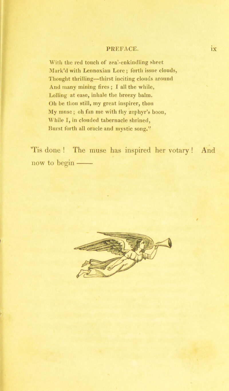 With the red touch of zea'-enkindling sheet Mark’d with Lennoxian Lore; forth issue clouds, Thought thrilling—thirst inciting clouds around And many mining fires ; I all the while, Lolling at ease, inhale the breezy balm. Oh be thou still, my great inspirer, thou My muse; oh fan me with thy zephyr’s boon, While I, in clouded tabernacle shrined, Burst forth all oracle and mystic song.” Tis done ! The muse has inspired her votary ! And now to begin /