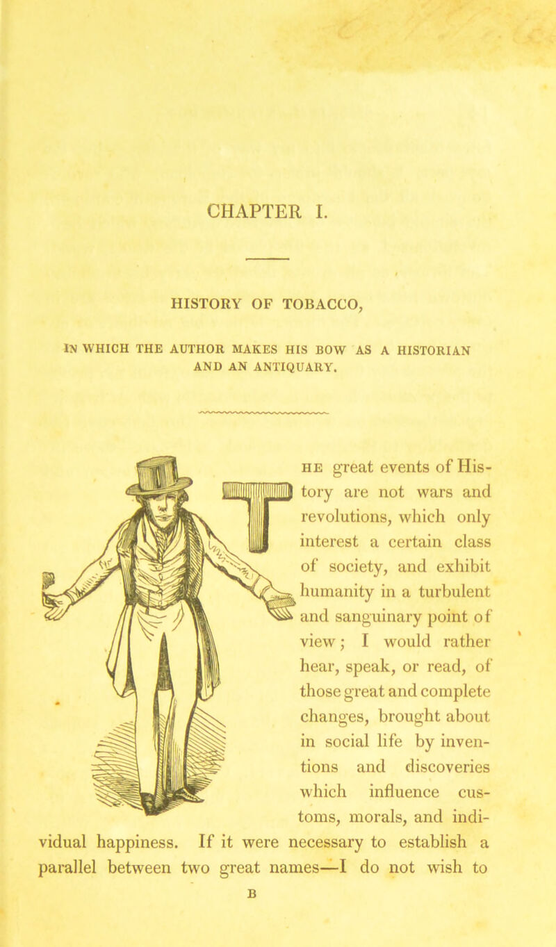 CHAPTER I. HISTORY OF TOBACCO, IN which the author makes his bow as a historian AND AN ANTIQUARY. he great events of His- tory are not wars and revolutions, which only interest a certain class of society, and exhibit humanity in a turbulent and sanguinary point of view; I would rather hear, speak, or read, of those great and complete changes, brought about in social life by inven- tions and discoveries which influence cus- toms, morals, and indi- vidual happiness. If it were necessary to establish a parallel between two great names—I do not wish to