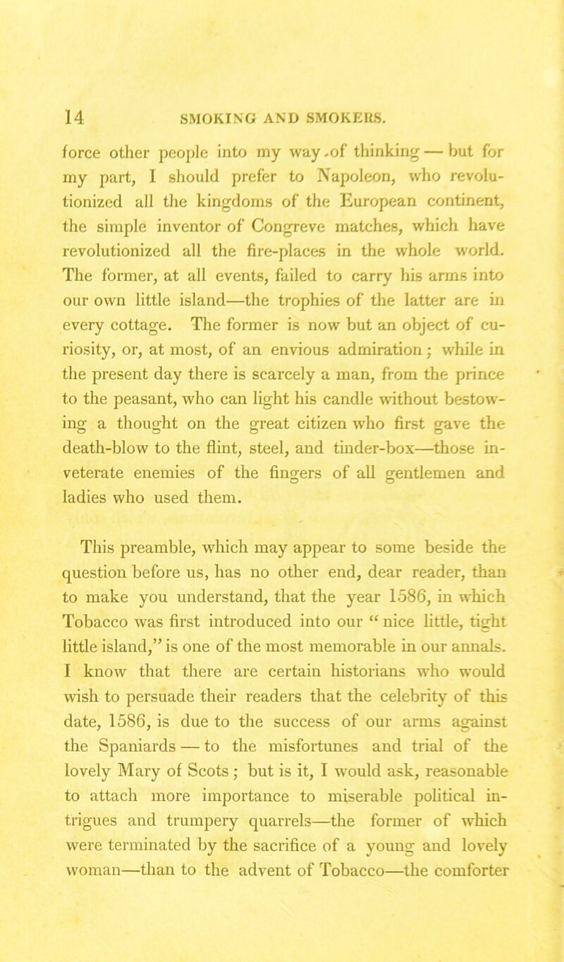 force other people into my way .of thinking — but for my part, I should prefer to Napoleon, who revolu- tionized all the kingdoms of the European continent, the simple inventor of Congreve matches, which have revolutionized all the fire-places in the whole world. The former, at all events, failed to carry his arms into our own little island—the trophies of the latter are in every cottage. The former is now but an object of cu- riosity, or, at most, of an envious admiration; while in the present day there is scarcely a man, from the prince to the peasant, who can light his candle without bestow- ing a thought on the great citizen who first gave the death-blow to the flint, steel, and tinder-box—those in- veterate enemies of the finders of all gentlemen and ladies who used them. This preamble, which may appear to some beside the question before us, has no other end, dear reader, than to make you understand, that the year 1586, in which Tobacco was first introduced into our “ nice little, tight little island,” is one of the most memorable in our annals. I know that there are certain historians who would wish to persuade their readers that the celebrity of this date, 1586, is due to the success of our arms against the Spaniards — to the misfortunes and trial of the lovely Mary of Scots ; but is it, I would ask, reasonable to attach more importance to miserable political in- trigues and trumpery quarrels—the former of which were terminated by the sacrifice of a young and lovely woman—than to the advent of Tobacco—the comforter