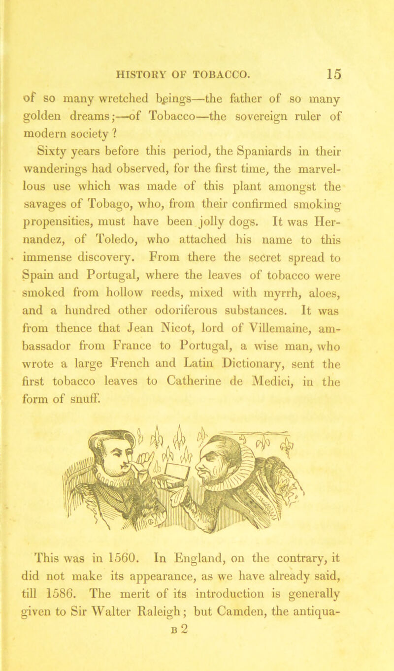 of so many wretched brings—the father of so many golden dreams;—of Tobacco—the sovereign ruler of modern society ? Sixty years before this period, the Spaniards in their wanderings had observed, for the first time, the marvel- lous use which was made of this plant amongst the savages of Tobago, who, from their confirmed smoking- propensities, must have been jolly dogs. It was Her- nandez, of Toledo, who attached his name to this • immense discovery. From there the secret spread to Spain and Portugal, where the leaves of tobacco were smoked from hollow reeds, mixed with myrrh, aloes, and a hundred other odoriferous substances. It was from thence that Jean Nicot, lord of Villemaine, am- bassador from France to Portugal, a wise man, who wrote a large French and Latin Dictionary, sent the first tobacco leaves to Catherine de Medici, in the form of snuflT. This was in 1560. In England, on the contrary, it did not make its appearance, as we have already said, till 1586. The merit of its introduction is generally given to Sir Walter Raleigh; but Camden, the antiqua- b 2