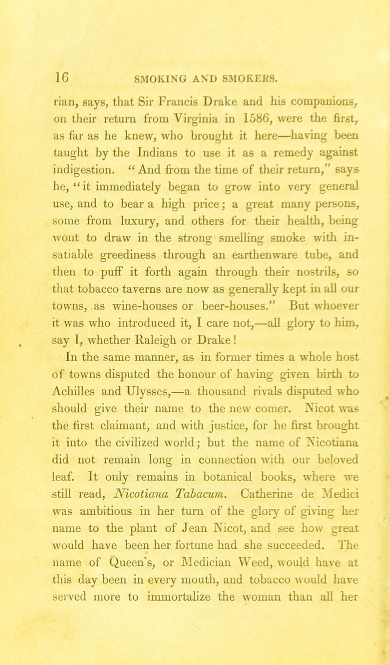 rian, says, that Sir Francis Drake and his companions, on their return from Virginia in 1586, were the first, as far as he knew, who brought it here—having been taught by the Indians to use it as a remedy against indigestion. “ And from the time of their return,” says he, “it immediately began to grow into very general use, and to bear a high price; a great many persons, some from luxury, and others for their health, being wont to draw in the strong smelling smoke with in- satiable greediness through an earthenware tube, and then to puff it forth again through their nostrils, so that tobacco taverns are now as generally kept in all our towns, as wine-houses or beer-houses.” But whoever it was who introduced it, I care not,—all glory to him, say I, whether Raleigh or Drake! In the same manner, as in former times a whole host of towns disputed the honour of having given birth to Achilles and Ulysses,—a thousand rivals disputed who should give their name to the new comer. Nicot was the first claimant, and with justice, for he first brought it into the civilized world; but the name of Nicotiana did not remain long in connection with our beloved leaf. It only remains in botanical books, where we still read, Nicotiana Tabacum. Catherine de Medici was ambitious in her turn of the glory of giving her name to the plant of Jean Nicot, and see how great would have been her fortune had she succeeded. The * name of Queen’s, or Medician Weed, would have at this day been in every mouth, and tobacco would have served more to immortalize the woman than all her