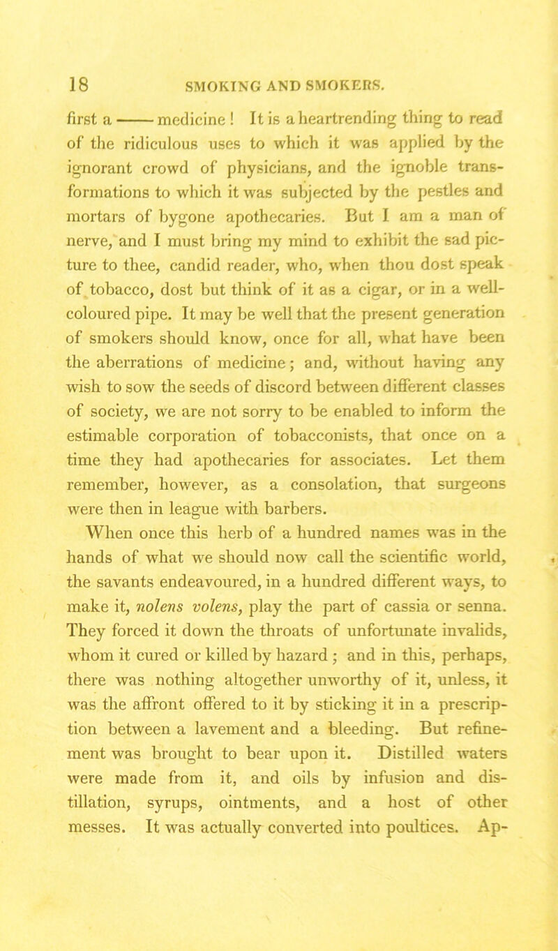 first a medicine ! It is a heartrending thing to read of the ridiculous uses to which it was applied by the ignorant crowd of physicians, and the ignoble trans- formations to which it was subjected by the pestles and mortars of bygone apothecaries. But I am a man of nerve, and I must bring my mind to exhibit the sad pic- ture to thee, candid reader, who, when thou dost speak of tobacco, dost but think of it as a cigar, or in a well- coloured pipe. It may be well that the present generation of smokers should know, once for all, what have been the aberrations of medicine; and, without having any wish to sow the seeds of discord between different classes of society, we are not sorry to be enabled to inform the estimable corporation of tobacconists, that once on a time they had apothecaries for associates. Let them remember, however, as a consolation, that surgeons were then in league with barbers. When once this herb of a hundred names was in the hands of what we should now call the scientific world, the savants endeavoured, in a hundred different ways, to make it, nolens volens, play the part of cassia or senna. They forced it down the throats of unfortunate invalids, whom it cured or killed by hazard ; and in this, perhaps, there was nothing altogether unworthy of it, unless, it was the affront offered to it by sticking it in a prescrip- tion between a lavement and a bleeding. But refine- ment was brought to bear upon it. Distilled waters were made from it, and oils by infusion and dis- tillation, syrups, ointments, and a host of other messes. It was actually converted into poultices. Ap-