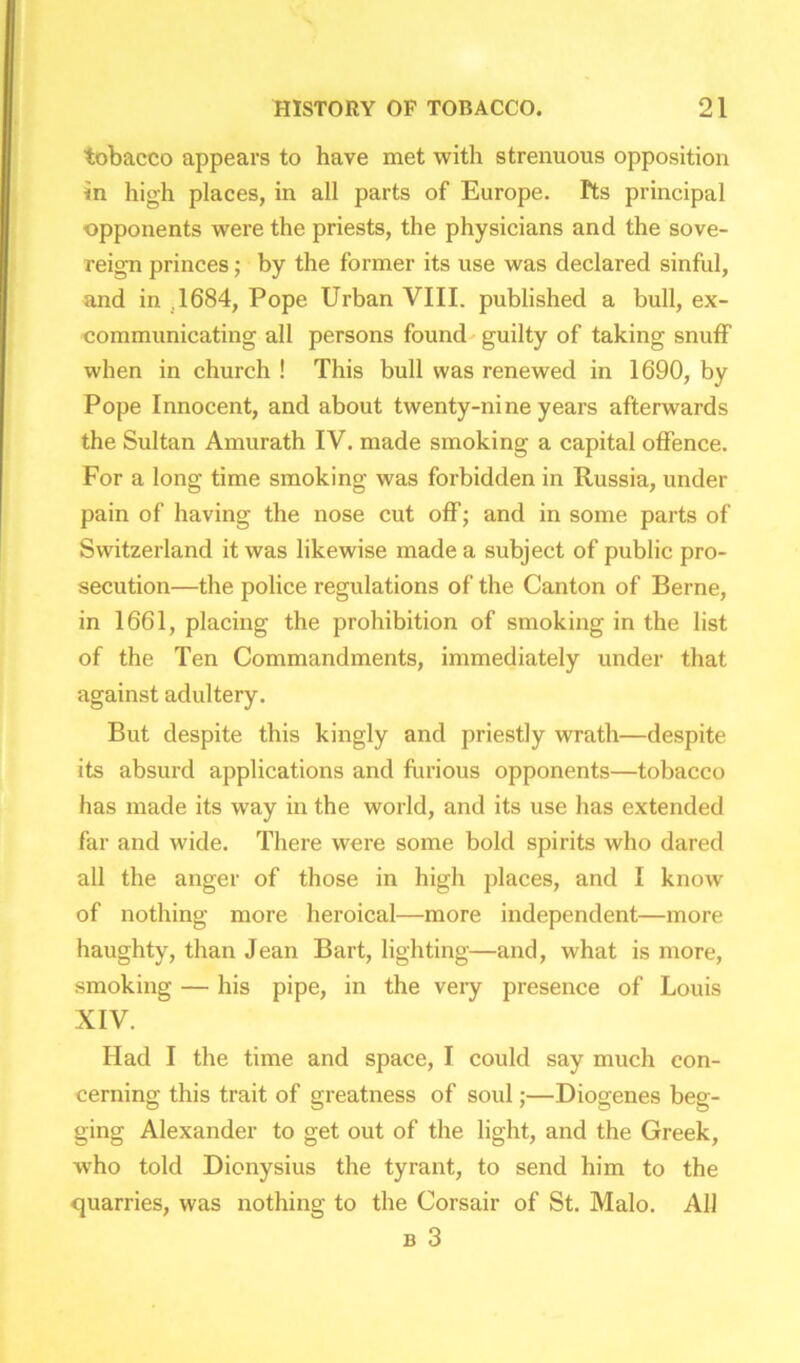 tobacco appears to have met with strenuous opposition in high places, in all parts of Europe. Pts principal opponents were the priests, the physicians and the sove- reign princes; by the former its use was declared sinful, and in .1684, Pope Urban VIII. published a bull, ex- communicating all persons found guilty of taking snuff when in church ! This bull was renewed in 1690, by Pope Innocent, and about twenty-nine years afterwards the Sultan Amurath IV. made smoking a capital offence. For a long time smoking was forbidden in Russia, under pain of having the nose cut off; and in some parts of Switzerland it was likewise made a subject of public pro- secution—the police regulations of the Canton of Berne, in 1661, placing the prohibition of smoking in the list of the Ten Commandments, immediately under that against adultery. But despite this kingly and priestly wrath—despite its absurd applications and furious opponents—tobacco has made its way in the world, and its use has extended far and wide. There were some bold spirits who dared all the anger of those in high places, and I know of nothing more heroical—more independent—more haughty, than Jean Bart, lighting—and, what is more, smoking — his pipe, in the veiy presence of Louis XIV. Had I the time and space, I could say much con- cerning this trait of greatness of soul;—Diogenes beg- ging Alexander to get out of the light, and the Greek, who told Dionysius the tyrant, to send him to the quarries, was nothing to the Corsair of St. Malo. All b 3