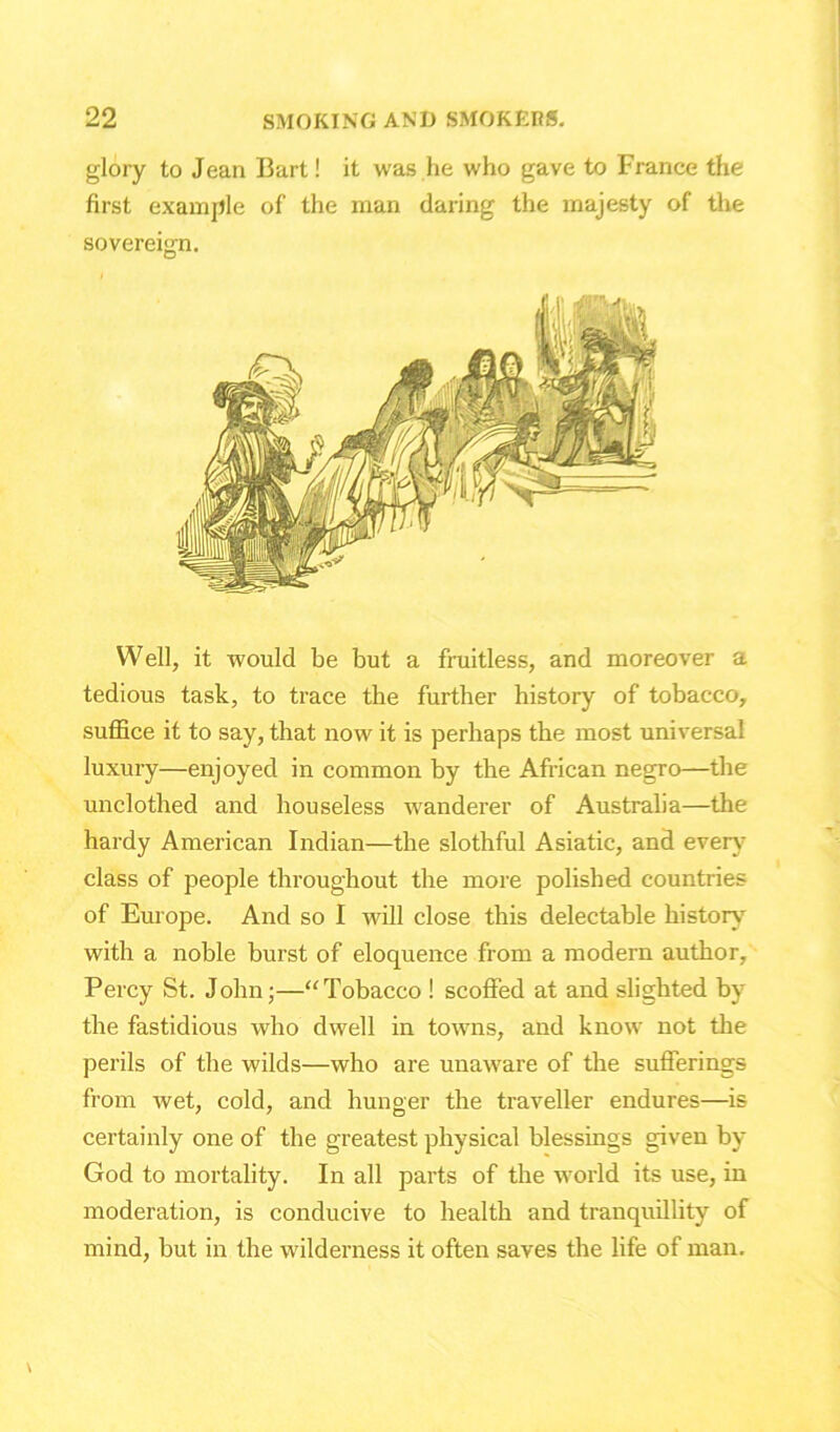 glory to Jean Bart! it was he who gave to France the first example of the man daring the majesty of the sovereign. Well, it would be but a fruitless, and moreover a tedious task, to trace the further history of tobacco, suffice it to say, that now it is perhaps the most universal luxury—enjoyed in common by the African negro—the unclothed and houseless wanderer of Australia—the hardy American Indian—the slothful Asiatic, and every class of people throughout the more polished countries of Europe. And so I will close this delectable history with a noble burst of eloquence from a modern author, Percy St. John;—“Tobacco ! scoffed at and slighted by the fastidious who dwell in towns, and know not the perils of the wilds—who are unaware of the sufferings from wet, cold, and hunger the traveller endures—is certainly one of the greatest physical blessings given by God to mortality. In all parts of the world its use, in moderation, is conducive to health and tranquillity of mind, but in the wilderness it often saves the life of man.