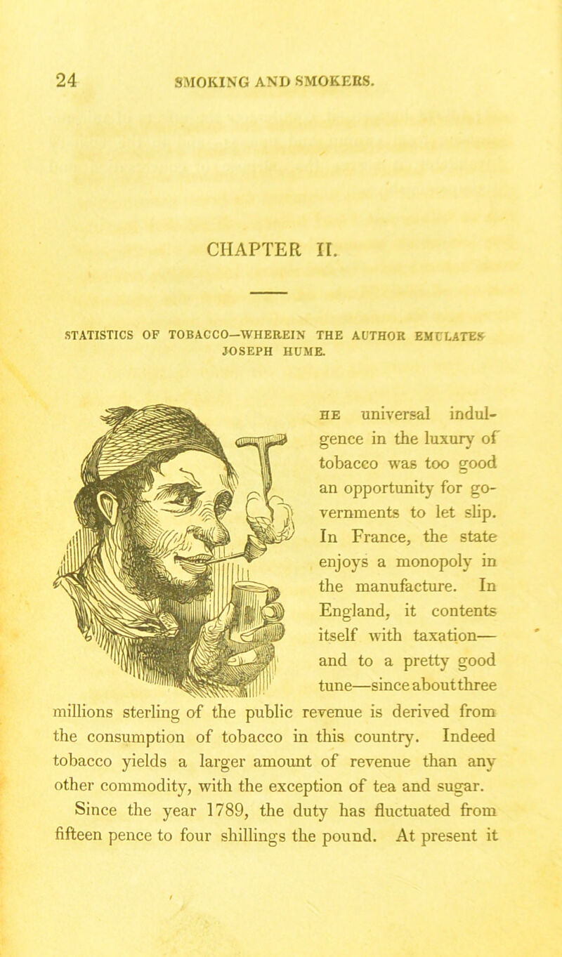 CHAPTER II. STATISTICS OF TOBACCO—WHEREIN THE AUTHOR EMULATES JOSEPH HUME. he universal indul- gence in the luxury of tobacco was too good an opportunity for go- vernments to let slip. In France, the state enjoys a monopoly in the manufacture. In England, it contents itself with taxation— and to a pretty good tune—since about three millions sterling of the public revenue is derived from the consumption of tobacco in this country. Indeed tobacco yields a larger amount of revenue than any other commodity, with the exception of tea and sugar. Since the year 1789, the duty has fluctuated from fifteen pence to four shillings the pound. At present it