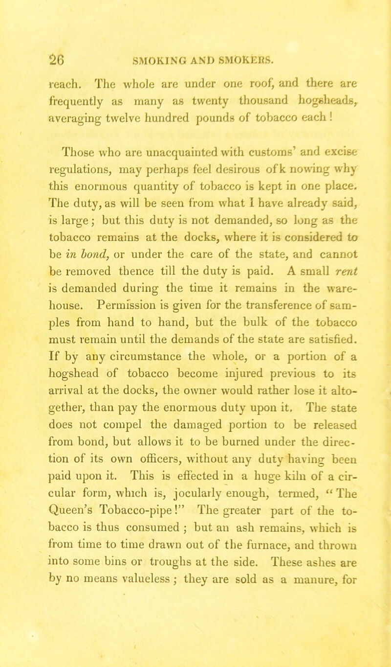 reach. The whole are under one roof’ and there are frequently as many as twenty thousand hogsheads, averaging twelve hundred pounds of tobacco each ! Those who are unacquainted with customs’ and excise regulations, may perhaps feel desirous of k nowing why this enormous quantity of tobacco is kept in one place. The duty, as will be seen from what 1 have already said, is large; but this duty is not demanded, so long as the tobacco remains at the docks, where it is considered to be in bond, or under the care of the state, and cannot be removed thence till the duty is paid. A small rent is demanded during the time it remains in the ware- house. Permission is given for the transference of sam- ples from hand to hand, but the bulk of the tobacco must remain until the demands of the state are satisfied. If by any circumstance the whole, or a portion of a hogshead of tobacco become injured previous to its arrival at the docks, the owner would rather lose it alto- gether, than pay the enormous duty upon it. The state does not compel the damaged portion to be released from bond, but allows it to be burned under the direc- tion of its own officers, without any duty having been paid upon it. This is effected in a huge kiln of a cir- cular form, which is, jocularly enough, termed, “ The Queen’s Tobacco-pipe!” The greater part of the to- bacco is thus consumed ; but an ash remains, which is from time to time drawn out of the furnace, and thrown into some bins or troughs at the side. These ashes are by no means valueless ; they are sold as a manure, for