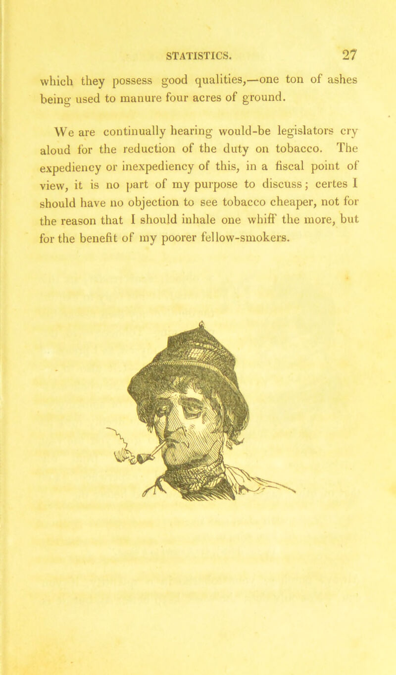 which they possess good qualities,—one ton of ashes being used to manure four acres of ground. We are continually hearing would-be legislators cry aloud tor the reduction of the duty on tobacco. The expediency or inexpediency of this, in a fiscal point of view, it is no part of my purpose to discuss; certes I should have no objection to see tobacco cheaper, not for the reason that I should inhale one whiff the more, but for the benefit of my poorer fellow-smokers.