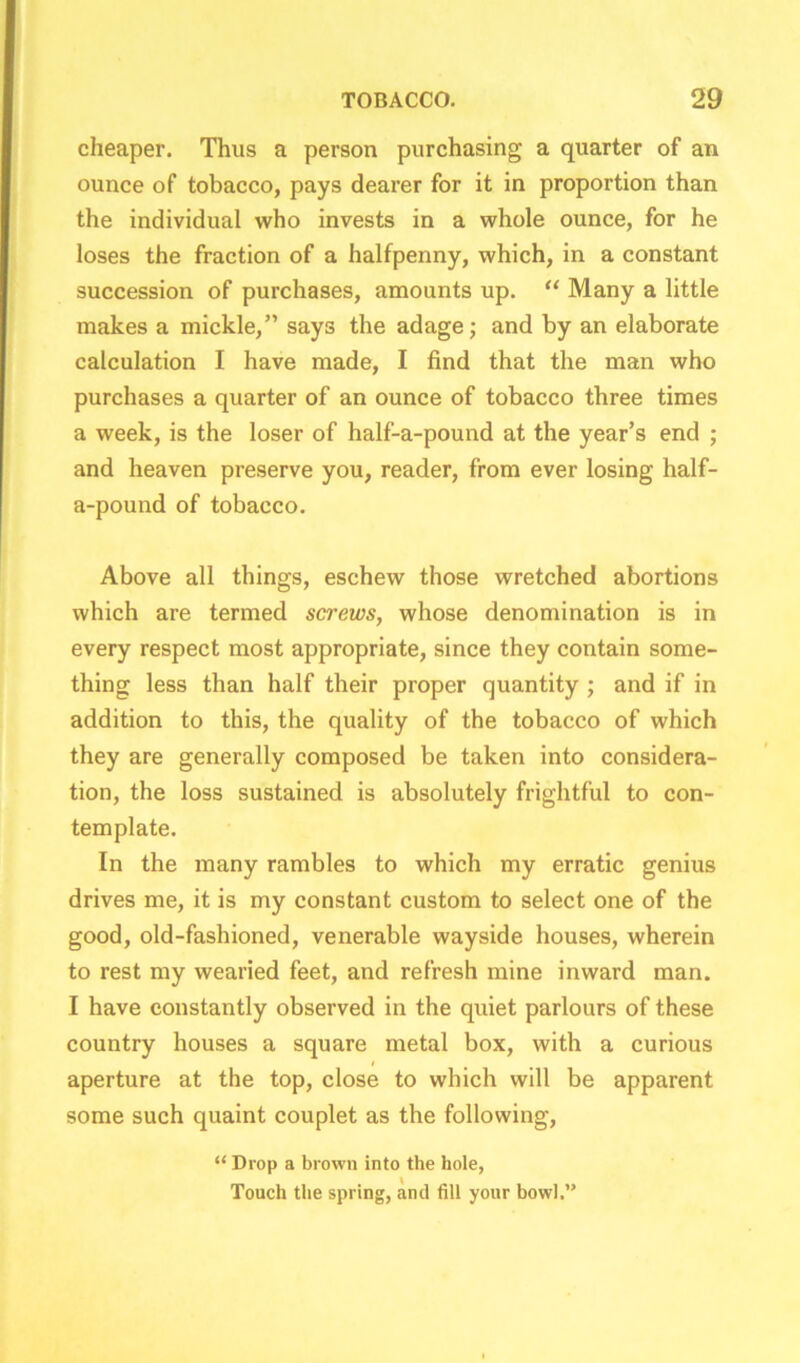 cheaper. Thus a person purchasing a quarter of an ounce of tobacco, pays dearer for it in proportion than the individual who invests in a whole ounce, for he loses the fraction of a halfpenny, which, in a constant succession of purchases, amounts up. “ Many a little makes a mickle,” says the adage; and by an elaborate calculation I have made, I find that the man who purchases a quarter of an ounce of tobacco three times a week, is the loser of half-a-pound at the year’s end ; and heaven preserve you, reader, from ever losing half- a-pound of tobacco. Above all things, eschew those wretched abortions which are termed screws, whose denomination is in every respect most appropriate, since they contain some- thing less than half their proper quantity ; and if in addition to this, the quality of the tobacco of which they are generally composed be taken into considera- tion, the loss sustained is absolutely frightful to con- template. In the many rambles to which my erratic genius drives me, it is my constant custom to select one of the good, old-fashioned, venerable wayside houses, wherein to rest my wearied feet, and refresh mine inward man. I have constantly observed in the quiet parlours of these country houses a square metal box, with a curious i aperture at the top, close to which will be apparent some such quaint couplet as the following, “ Drop a brown into the hole, Touch the spring, and fill your bowl.”