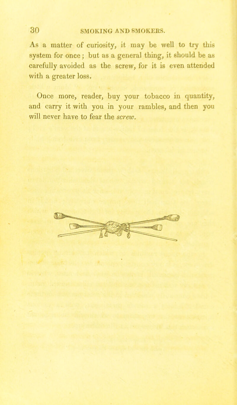 As a matter of curiosity, it may be well to try this system for once; but as a general thing, it should be as carefully avoided as the screw, for it is even attended with a greater loss. Once more, reader, buy your tobacco in quantity, and carry it with you in your rambles, and then you will never have to fear the screw.