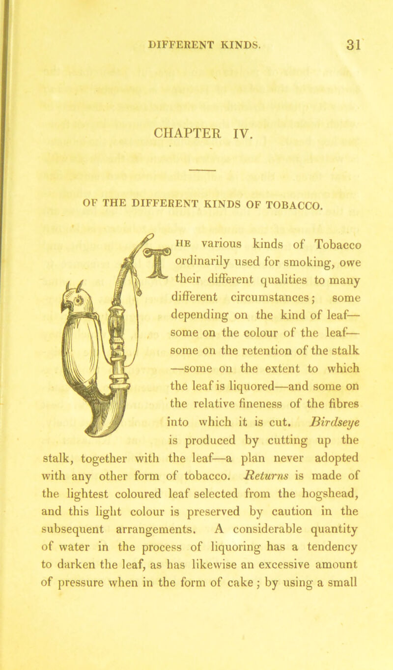 CHAPTER IV. OF THE DIFFERENT KINDS OF TOBACCO. he various kinds of Tobacco ordinarily used for smoking, owe ' their different qualities to many different circumstances; some depending on the kind of leaf— some on the colour of the leaf— some on the retention of the stalk —some on the extent to which the leaf is liquored—and some on the relative fineness of the fibres into which it is cut. Birdseye is produced by cutting up the stalk, together with the leaf—a plan never adopted with any other form of tobacco. Returns is made of the lightest coloured leaf selected from the hogshead, and this light colour is preserved by caution in the subsequent arrangements. A considerable quantity of water in the process of liquoring has a tendency to darken the leaf, as has likewise an excessive amount of pressure when in the form of cake; by using a small