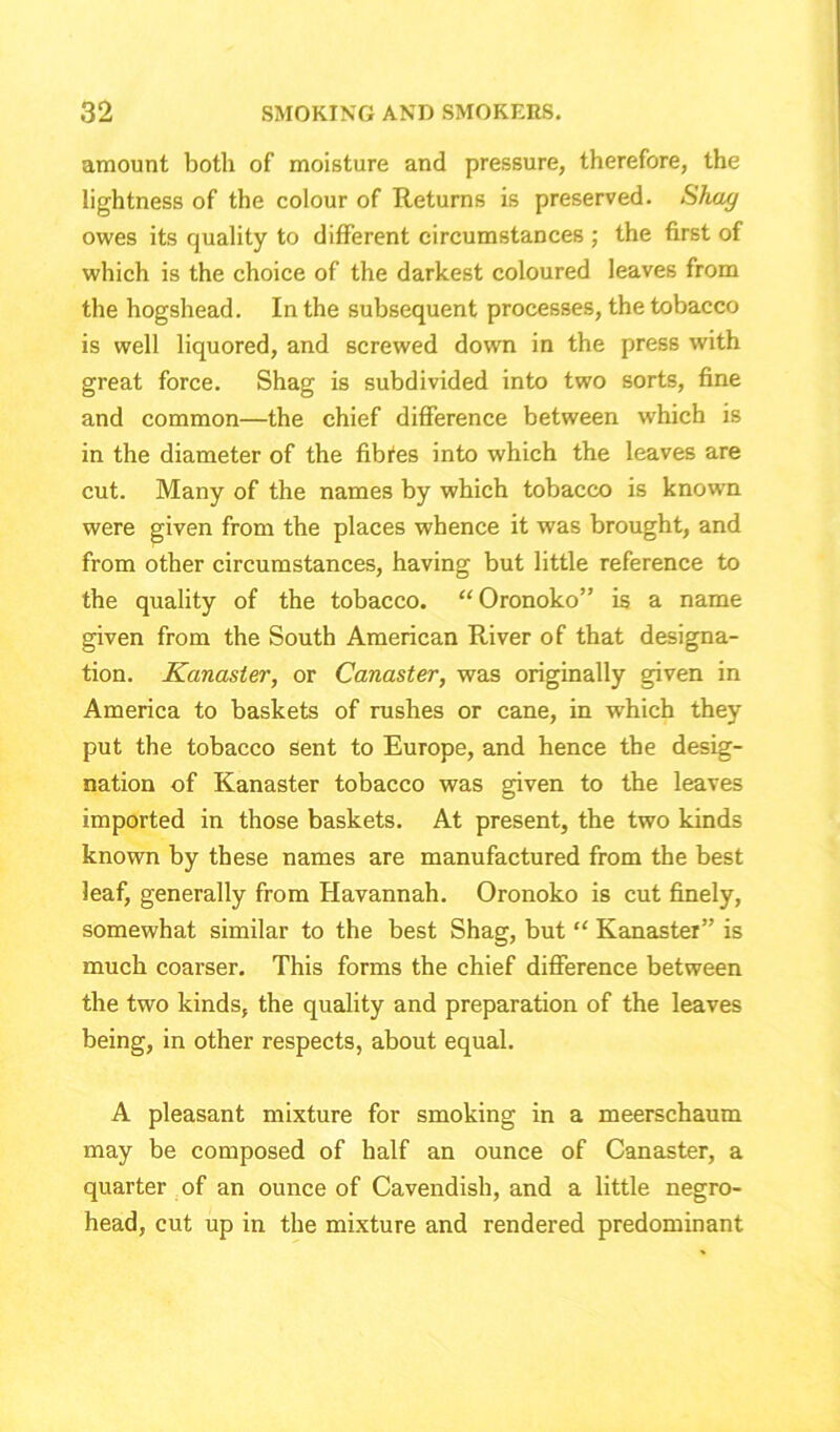 amount both of moisture and pressure, therefore, the lightness of the colour of Returns is preserved. Shag owes its quality to different circumstances ; the first of which is the choice of the darkest coloured leaves from the hogshead. In the subsequent processes, the tobacco is well liquored, and screwed down in the press with great force. Shag is subdivided into two sorts, fine and common—the chief difference between which is in the diameter of the fibres into which the leaves are cut. Many of the names by which tobacco is known were given from the places whence it was brought, and from other circumstances, having but little reference to the quality of the tobacco. “Oronoko” is a name given from the South American River of that designa- tion. Kanaster, or Canaster, was originally given in America to baskets of rushes or cane, in which they put the tobacco Sent to Europe, and hence the desig- nation of Kanaster tobacco was given to the leaves imported in those baskets. At present, the two kinds known by these names are manufactured from the best leaf, generally from Havannah. Oronoko is cut finely, somewhat similar to the best Shag, but “ Kanaster” is much coarser. This forms the chief difference between the two kinds, the quality and preparation of the leaves being, in other respects, about equal. A pleasant mixture for smoking in a meerschaum may be composed of half an ounce of Canaster, a quarter of an ounce of Cavendish, and a little negro- head, cut up in the mixture and rendered predominant