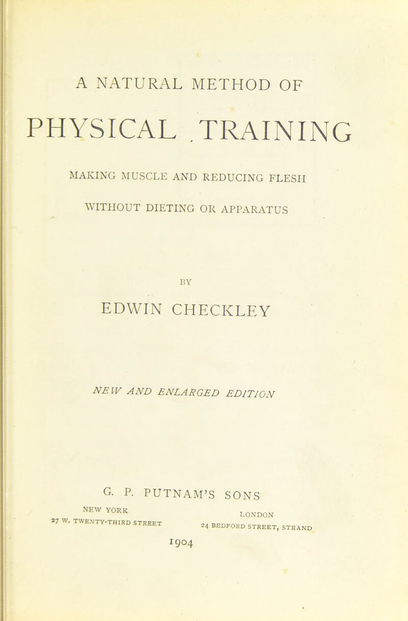 A NATURAL METHOD OF PHYSICAL .TRAINING MAKING MUSCLE AND REDUCING FLESH WITHOUT DIETING OR APPARATUS BY EDWIN CHECKLEY NEW AND ENLARGED EDITION G. P. PUTNAM’S SONS NEW YORK 27 w. twenty-third street LONDON 24 BEDFORD STREET, STRAND I9°4