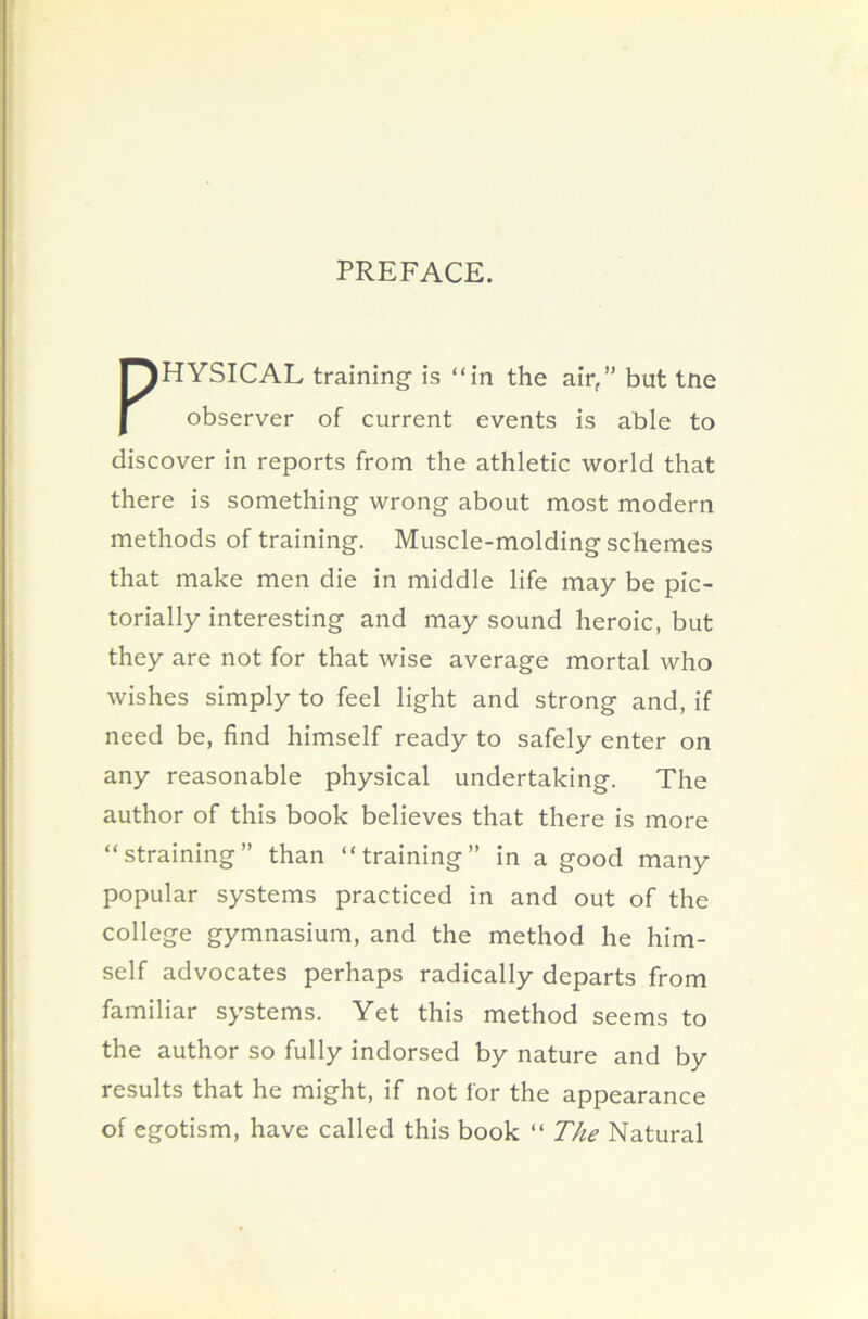 PREFACE. PHYSICAL training is “in the air,” but tne observer of current events is able to discover in reports from the athletic world that there is something wrong about most modern methods of training. Muscle-molding schemes that make men die in middle life may be pic- torially interesting and may sound heroic, but they are not for that wise average mortal who wishes simply to feel light and strong and, if need be, find himself ready to safely enter on any reasonable physical undertaking. The author of this book believes that there is more “straining” than “training” in a good many popular systems practiced in and out of the college gymnasium, and the method he him- self advocates perhaps radically departs from familiar systems. Yet this method seems to the author so fully indorsed by nature and by results that he might, if not for the appearance of egotism, have called this book “ The Natural