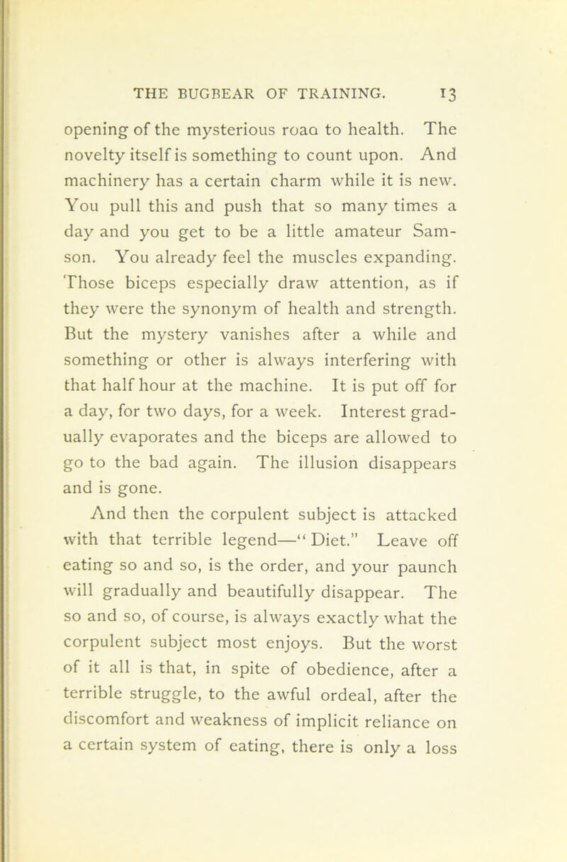 opening of the mysterious roaa to health. The novelty itself is something to count upon. And machinery has a certain charm while it is new. You pull this and push that so many times a day and you get to be a little amateur Sam- son. You already feel the muscles expanding. Those biceps especially draw attention, as if they were the synonym of health and strength. But the mystery vanishes after a while and something or other is always interfering with that half hour at the machine. It is put off for a day, for two days, for a week. Interest grad- ually evaporates and the biceps are allowed to go to the bad again. The illusion disappears and is gone. And then the corpulent subject is attacked with that terrible legend—“ Diet.” Leave off eating so and so, is the order, and your paunch will gradually and beautifully disappear. The so and so, of course, is always exactly what the corpulent subject most enjoys. But the worst of it all is that, in spite of obedience, after a terrible struggle, to the awful ordeal, after the discomfort and weakness of implicit reliance on a certain system of eating, there is only a loss