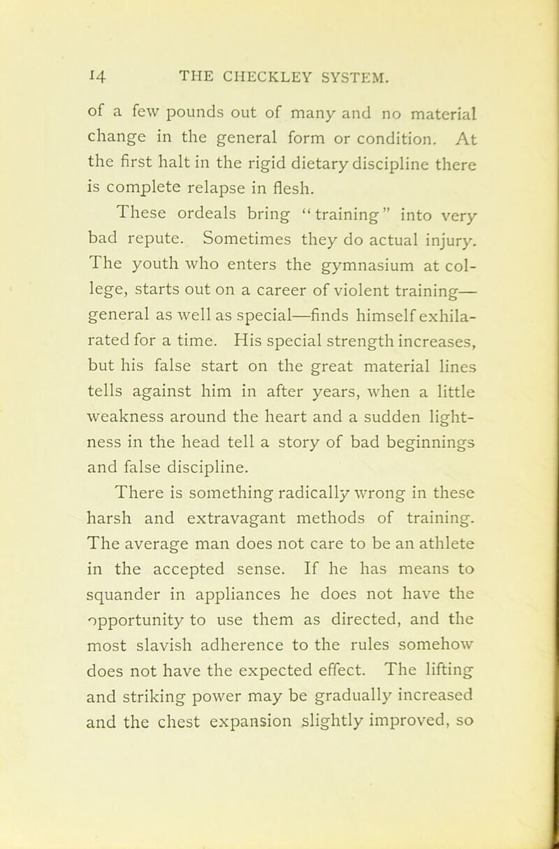 of a few pounds out of many and no material change in the general form or condition. At the first halt in the rigid dietary discipline there is complete relapse in flesh. These ordeals bring “training” into very bad repute. Sometimes they do actual injury. The youth who enters the gymnasium at col- lege, starts out on a career of violent training— general as well as special—finds himself exhila- rated for a time. His special strength increases, but his false start on the great material lines tells against him in after years, when a little weakness around the heart and a sudden light- ness in the head tell a story of bad beginnings and false discipline. There is something radically wrong in these harsh and extravagant methods of training. The average man does not care to be an athlete in the accepted sense. If he has means to squander in appliances he does not have the opportunity to use them as directed, and the most slavish adherence to the rules somehow does not have the expected effect. The lifting and striking power may be gradually increased and the chest expansion slightly improved, so
