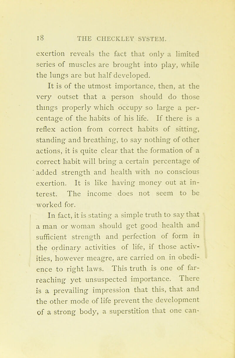 exertion reveals the fact that only a limited series of muscles are brought into play, while the lungs are but half developed. It is of the utmost importance, then, at the very outset that a person should do those things properly which occupy so large a per- centage of the habits of his life. If there is a reflex action from correct habits of sitting, standing and breathing, to say nothing of other actions, it is quite clear that the formation of a correct habit will bring a certain percentage of added strength and health with no conscious exertion. It is like having money out at in- terest. The income does not seem to be worked for. In fact, it is stating a simple truth to say that a man or woman should get good health and sufficient strength and perfection of form in the ordinary activities of life, if those activ- ities, however meagre, are carried on in obedi- ence to right laws. This truth is one of far- reaching yet unsuspected importance. There is a prevailing impression that this, that and the other mode of life prevent the development of a strong body, a superstition that one can-