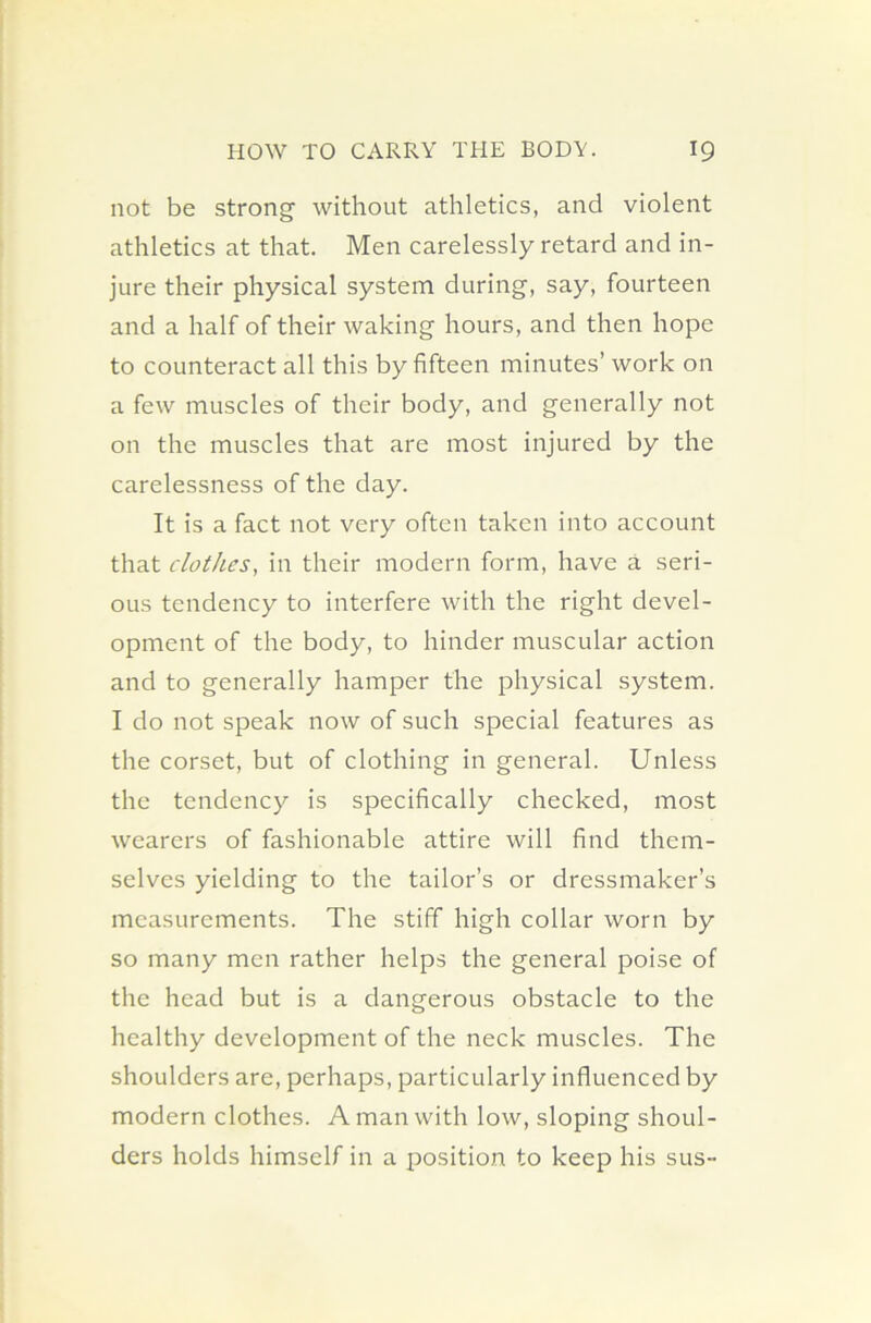 not be strong without athletics, and violent athletics at that. Men carelessly retard and in- jure their physical system during, say, fourteen and a half of their waking hours, and then hope to counteract all this by fifteen minutes’ work on a few muscles of their body, and generally not on the muscles that are most injured by the carelessness of the day. It is a fact not very often taken into account that clothes, in their modern form, have a seri- ous tendency to interfere with the right devel- opment of the body, to hinder muscular action and to generally hamper the physical system. I do not speak now of such special features as the corset, but of clothing in general. Unless the tendency is specifically checked, most wearers of fashionable attire will find them- selves yielding to the tailor’s or dressmaker’s measurements. The stiff high collar worn by so many men rather helps the general poise of the head but is a dangerous obstacle to the healthy development of the neck muscles. The shoulders are, perhaps, particularly influenced by modern clothes. A man with low, sloping shoul- ders holds himself in a position to keep his sus-